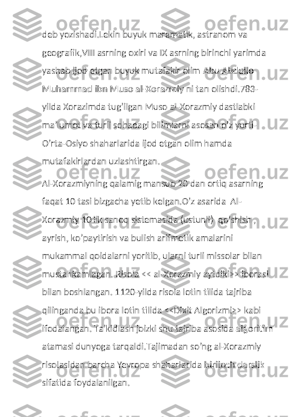 deb yozishadi.Lekin buyuk marematik, astranom va 
geografik,VIII asrning oxiri va IX asrning birinchi yarimda 
yashab ijod etgan buyuk mutafakir olim  Abu Abdullo 
Muhammad ibn Muso al-Xorazmiy  ni tan olishdi.783-
yilda Xorazimda tug’ilgan Muso al-Xorazmiy dastlabki 
ma’lumot va turli sohadagi bilimlarni asosan o’z yurti-
O’rta-Osiyo shaharlarida ijod etgan olim hamda 
mutafakirlardan uzlashtirgan.
Al-Xorazmiyning qalamig mansub 20 dan ortiq asarning 
faqat 10 tasi bizgacha yetib kelgan.O’z asarida  Al-
Xorazmiy 10 lik sanoq sistemasida (ustunli)  qo’shish , 
ayrish, ko’paytirish va bulish arifmetik amalarini 
mukammal qoidalarni yoritib, ularni turli missolar bilan 
mustahkamlagan. Risola << al-Xorazmiy aytdiki>> iborasi 
bilan boshlangan. 1120-yilda risola lotin tilida tajriba 
qilinganda bu ibora lotin tilida <<Dixit Algorizmi>> kabi 
ifodalangan. Ta’kidlash joizki shu tajriba asosida  algoritim
atamasi dunyoga tarqaldi.Tajimadan so’ng al-Xorazmiy 
risolasidan barcha Yevropa shaharlarida  biriinch darslik  
sifatida foydalanilgan. 