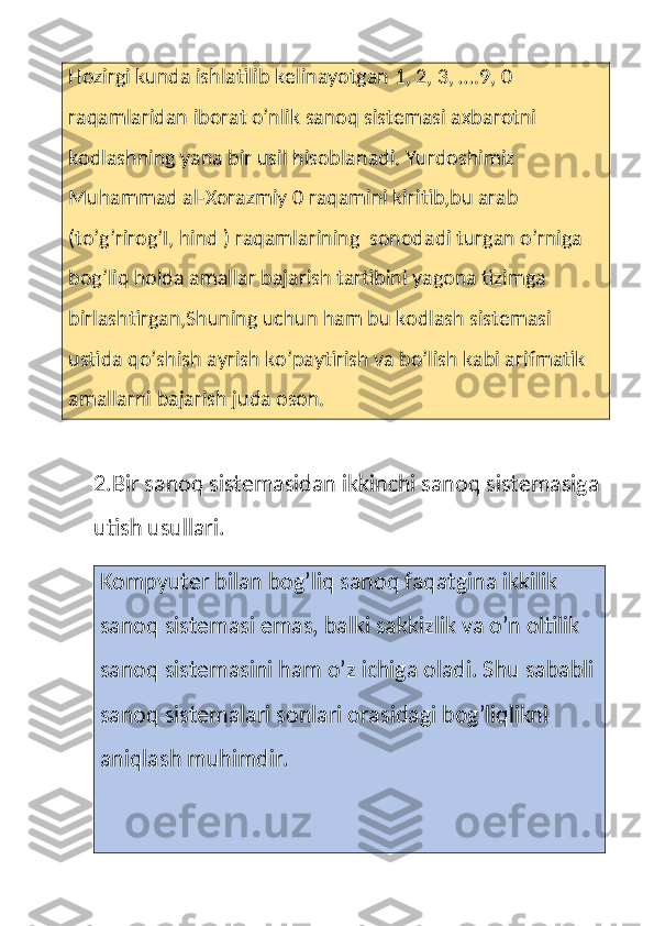 Hozirgi kunda ishlatilib kelinayotgan 1, 2, 3, ….9, 0 
raqamlaridan iborat o’nlik sanoq sistemasi axbarotni 
kodlashning yana bir usil hisoblanadi. Yurdoshimiz 
Muhammad al-Xorazmiy 0 raqamini kiritib,bu arab 
(to’g’rirog’I, hind ) raqamlarining  sonodadi turgan o’rniga 
bog’liq holda amallar bajarish tartibini yagona tizimga 
birlashtirgan,Shuning uchun ham bu kodlash sistemasi 
ustida qo’shish ayrish ko’paytirish va bo’lish kabi arifmatik 
amallarni bajarish juda oson.
2.Bir sanoq sistemasidan ikkinchi sanoq sistemasiga 
utish usullari.
Kompyuter bilan bog’liq sanoq faqatgina ikkilik 
sanoq sistemasi emas, balki sakkizlik va o’n oltilik 
sanoq sistemasini ham o’z ichiga oladi. Shu sababli
sanoq sistemalari sonlari orasidagi bog’liqlikni 
aniqlash muhimdir. 