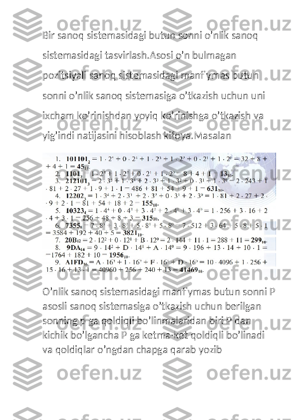 Bir sanoq sistemasidagi butun sonni o’nlik sanoq 
sistemasidagi tasvirlash.Asosi o’n bulmagan 
pozitsiyali sanoq sistemasidagi manfiymas butun 
sonni o’nlik sanoq sistemasiga o’tkazish uchun uni 
ixcham ko’rinishdan yoyiq ko’rinishga o’tkazish va 
yig’indi natijasini hisoblash kifoya.Masalan
O’nlik sanoq sistemasidagi manfiymas butun sonni P
asosli sanoq sistemasiga o’tkazish uchun berilgan 
sonning p ga qoldiqli bo’linmalaridan biri P dan 
kichik bo’lgancha P ga ketma-ket qoldiqli bo’linadi 
va qoldiqlar o’ngdan chapga qarab yozib  