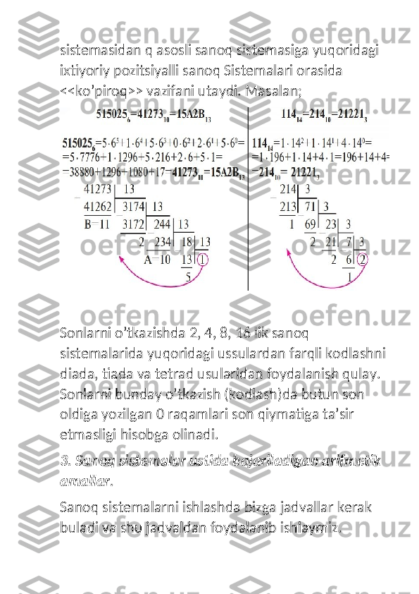 sistemasidan q asosli sanoq sistemasiga yuqoridagi 
ixtiyoriy pozitsiyalli sanoq Sistemalari orasida  
<<ko’piroq>> vazifani utaydi. Masalan;
Sonlarni o’tkazishda 2, 4, 8, 16 lik sanoq 
sistemalarida yuqoridagi ussulardan farqli kodlashni
diada, tiada va tetrad usularidan foydalanish qulay. 
Sonlarni bunday o’tkazish (kodlash)da butun son 
oldiga yozilgan 0 raqamlari son qiymatiga ta’sir 
etmasligi hisobga olinadi. 
3. Sanoq sistemalar ustida bajariladigan arifmetik 
amallar.
Sanoq sistemalarni ishlashda bizga jadvallar kerak 
buladi va shu jadvaldan foydalanib ishlaymiz. 