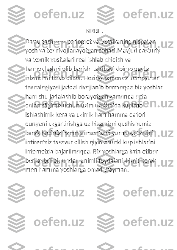 KIRISH.
Dasturlash - - - - - -  peridmet va texnikaning nispatan 
yosh va tez rivojlanayotgan sohasi.Mavjud dasturiy 
va texnik vositalari real ishlab chiqish va 
tarmoqlashni olib borish  tajribasi doimo qayta 
izlanishni talab qiladi. Hozirgi zamonda kompyuter 
texnalogiyasi jaddal rivojlanib bormoqda biz yoshlar 
ham shu jadalashib borayotgan zamonda orta 
qolamsligimiz uchun uzim uzstimida kupirqo 
ishlashimiz kera va uzimiz ham hamma qatori 
dunyoni uzgartirishga uz hisamizni qushishumiz 
kerak hozirda hamma insonlarni yurmush tarzini 
intirentsiz tasavur qilish qiyin chunki kup ishlarini 
internetda bajarilmoqda. Biz yoshlarga kata etibor 
berilaybdi biz undan unimli foydalanishimiz kerak 
men hamma yoshlarga omad tilayman . 