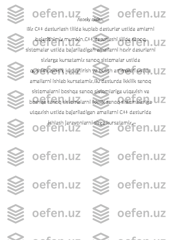 Asosiy qisim.
Biz C++ dasturlash tilida kuplab dasturlar ustida amlarni
bajarishimiz mumkin.C++ dasurlashi tilida sanoq
sistemalar ustida bajariladigan amallarni hozir dasurlarni
sizlarga kursatamiz sanoq sistemalar ustida
qushish,ayrish, kupaytirish va bulish ammalari ustida
amallarni ishlab kursatamiz.Bu dasturda ikkilik sanoq
sistemalarni boshqa sanoq sistemlariga utqazish va
boshqa sanoq sistemalarni ikkilik sanoq sistemalariga
utqazish ustida bajariladigan amallarni C++ dasturida
ishlash jarayonlarni sizga kursatamiz. 