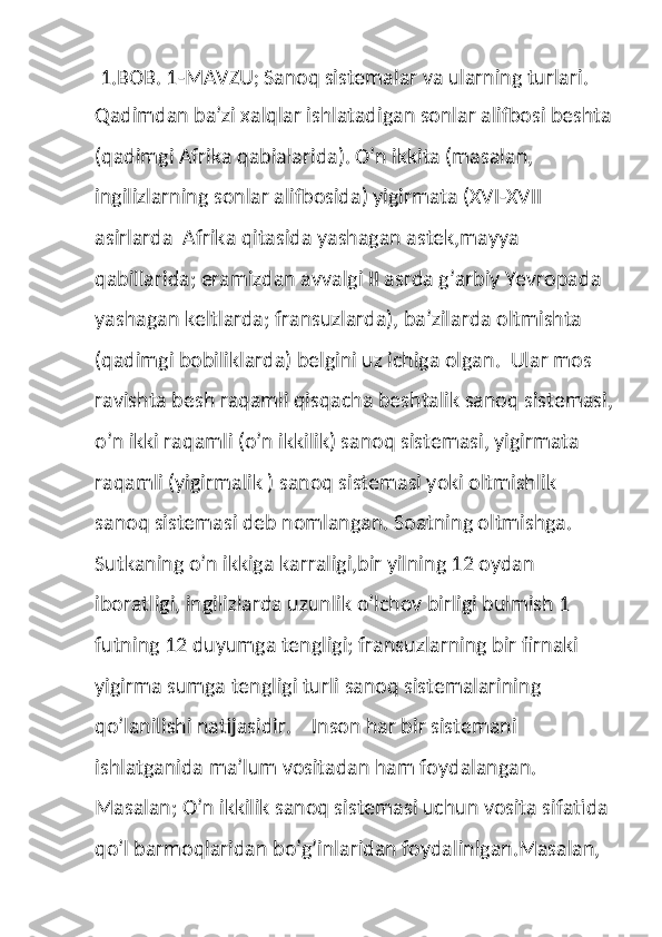  1.BOB. 1-MAVZU ;  Sanoq sistemalar va ularning turlari.
Qadimdan ba’zi xalqlar ishlatadigan sonlar alifbosi beshta
(qadimgi Afrika qabialarida). O’n ikkita (masalan, 
ingilizlarning sonlar alifbosida) yigirmata (XVI-XVII 
asirlarda  Afrika qitasida yashagan astek,mayya 
qabillarida; eramizdan avvalgi II asrda g’arbiy Yevropada 
yashagan keltlarda; fransuzlarda), ba’zilarda oltmishta  
(qadimgi bobiliklarda) belgini uz ichiga olgan.  Ular mos 
ravishta besh raqamli qisqacha beshtalik sanoq sistemasi,
o’n ikki raqamli (o’n ikkilik) sanoq sistemasi, yigirmata 
raqamli (yigirmalik ) sanoq sistemasi yoki oltmishlik 
sanoq sistemasi deb nomlangan. Soatning oltmishga. 
Sutkaning o’n ikkiga karraligi,bir yilning 12 oydan 
iboratligi, ingilizlarda uzunlik o’lchov birligi bulmish 1 
futning 12 duyumga tengligi; fransuzlarning bir firnaki 
yigirma sumga tengligi turli sanoq sistemalarining 
qo’lanilishi natijasidir.    Inson har bir sistemani 
ishlatganida ma’lum vositadan ham foydalangan. 
Masalan; O’n ikkilik sanoq sistemasi uchun vosita sifatida 
qo’l barmoqlaridan bo’g’inlaridan foydalinlgan.Masalan,  