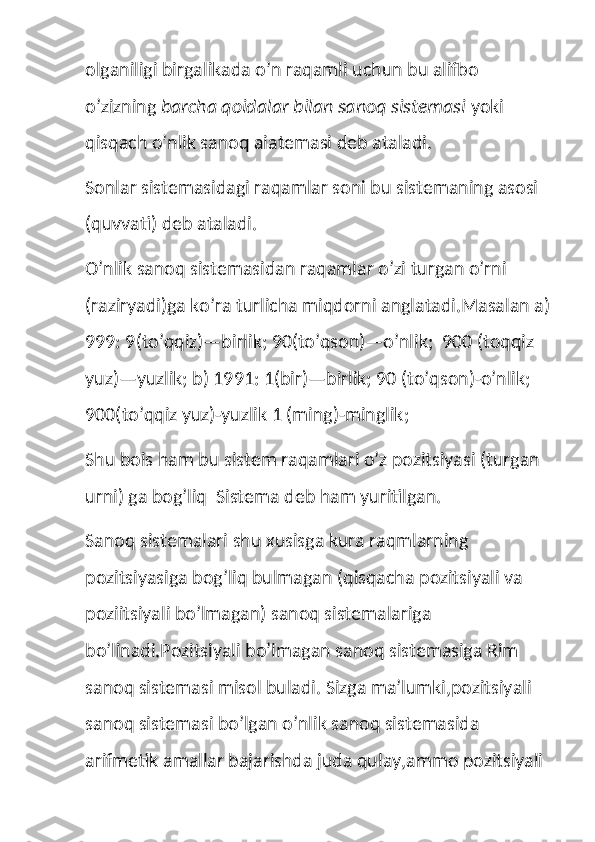 olganiligi birgalikada o’n raqamli uchun bu alifbo 
o’zizning  barcha qoidalar bilan sanoq sistemasi  yoki 
qisqach o’nlik sanoq aiatemasi deb ataladi.
Sonlar sistemasidagi raqamlar soni bu sistemaning asosi  
(quvvati) deb ataladi.
O’nlik sanoq sistemasidan raqamlar o’zi turgan o’rni 
(raziryadi)ga ko’ra turlicha miqdorni anglatadi.Masalan a)
999: 9(to’qqiz)—birlik; 90(to’qson)—o’nlik;  900 (toqqiz 
yuz)—yuzlik; b) 1991: 1(bir)—birlik; 90 (to’qson)-o’nlik; 
900(to’qqiz yuz)-yuzlik 1 (ming)-minglik;
Shu bois ham bu sistem raqamlari o’z pozitsiyasi (turgan 
urni) ga bog’liq  Sistema deb ham yuritilgan.
Sanoq sistemalari shu xusisga kura raqmlarning 
pozitsiyasiga bog’liq bulmagan (qisqacha pozitsiyali va 
poziitsiyali bo’lmagan) sanoq sistemalariga  
bo’linadi.Pozitsiyali bo’lmagan sanoq sistemasiga Rim 
sanoq sistemasi misol buladi. Sizga ma’lumki,pozitsiyali 
sanoq sistemasi bo’lgan o’nlik sanoq sistemasida 
arifmetik amallar bajarishda juda qulay,ammo pozitsiyali  