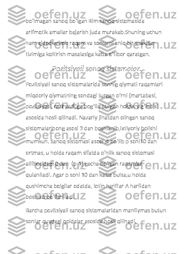 bo’lmagan sanoq bo’lgan Rim sanoq sistemasida 
arifmetik amallar bajarish juda murakab.Shuning uchun 
ham ajdodlarimiz raqam va sonlarni aniq bir shakillar 
tizimiga keltirish masalasiga katta e’tibor qaratgan.
                    Pozitsiyali sanoq sistemalar.
Pozitsiyali sanoq sistemalarida sonnig qiymati raqamlari 
miqdoriy qiymatning sondagi turgan o’rni (martabasi, 
pozitsiyasi, raziryadi)ga bog’liq bulgan holda, yig’indisi 
asosida hosil qilinadi. Nazariy jihatdan olingan sanoq 
sistemalarinong asosi 2 dan boshlanib,ixtiyoriy bolishi 
mumkun. Sanoq sistemasi asosi  p  bo’lib p soni10 dan 
ortmas, u holda raqam sifatda o’nlik sanoq sistemasi 
alifbosidagi 0 dan  (p-1) gacha bo’lgan raqamlar 
qulaniladi. Agar p soni 10 dan katta bulsa,u holda 
qushimcha belgilar odatda, lotin hariflar A harfidan 
boshlab qo’llaniladi.
Barcha pozitsiyali sanoq sistemalaridan manfiymas butun
sonlar quydagi qoidalar asosida hosil qilinadi. 