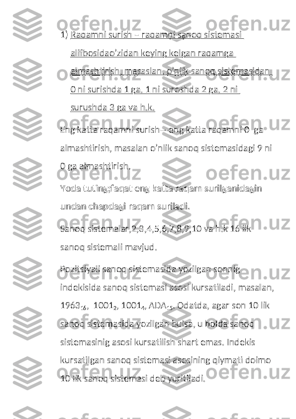 1) Raqamni surish – raqamni sanoq sistemasi    
alifbosidao’zidan keying kelgan raqamga 
almashtirish, masaslan, o’nlik sanoq sistemasidan 
0 ni surishda 1 ga, 1 ni suroshda 2 ga, 2 ni 
surushda 3 ga va h.k.
Eng katta raqamni surish—eng katta raqamni 0  ga 
almashtirish, masalan o’nlik sanoq sistemasidagi 9 ni 
0 ga almashtirish.
Yoda tuting;faqat eng katta raqam surilganidagin 
undan chapdagi raqam suriladi.
Sanoq sistemalar,2,3,4,5,6,7,8,9,10 va h.k 16 lik 
sanoq sistemali mavjud.
Pozitsiyali sanoq sistemasida yozilgan sonnig 
indekisida sanoq sistemasi asosi kursatiladi, masalan,
1963
16 ,  1001
2 , 1001
4 , ADA
15 . Odatda, agar son 10 lik 
sanoq sistemasida yozilgan bulsa, u holda sanoq 
sistemasinig asosi kursatilish shart emas. Indekis 
kursatilgan sanoq sistemasi asosining qiymati doimo 
10 lik sanoq sistemasi deb yuritiladi. 