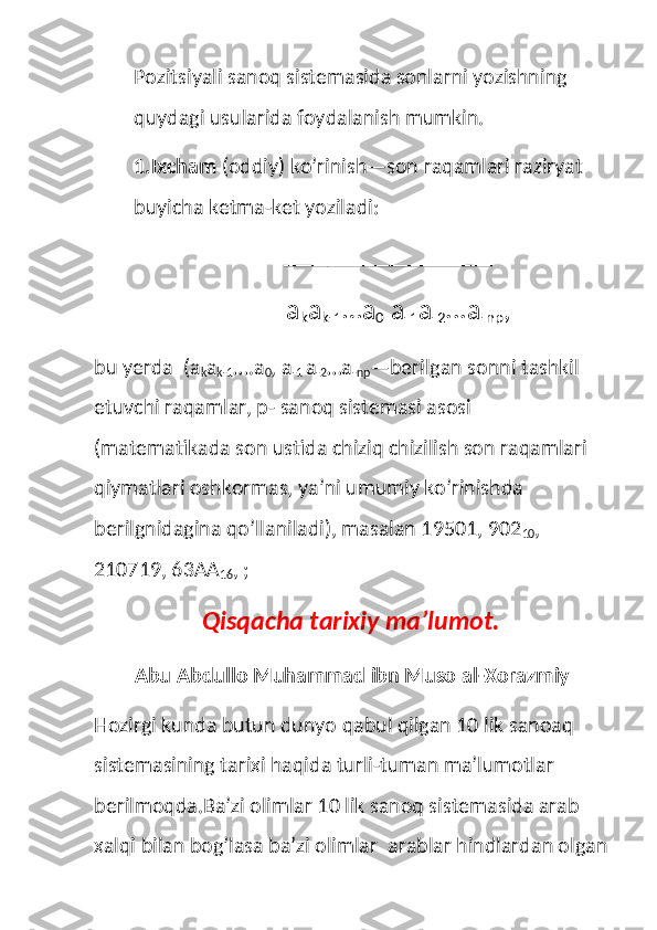 Pozitsiyali sanoq sistemasida sonlarni yozishning 
quydagi usularida foydalanish mumkin.
1.Ixcham  (oddiy) ko’rinish—son raqamlari raziryat 
buyicha ketma-ket yoziladi:
                              ___________________
        a
k a
k-1 …a
0  a
-1 a
-2 ...a
-np ,
bu yerda  (a
k a
k-1 ….a
0 , a
-1  a
-2 …a
-np —berilgan sonni tashkil 
etuvchi raqamlar, p- sanoq sistemasi asosi 
(matematikada son ustida chiziq chizilish son raqamlari 
qiymatlari oshkormas, ya’ni umumiy ko’rinishda 
berilgnidagina qo’llaniladi), masalan 19501, 902
10 , 
210719, 63AA
16 , ;
Qisqacha tarixiy ma’lumot.
Abu Abdullo Muhammad ibn Muso al-Xorazmiy
Hozirgi kunda butun dunyo qabul qilgan 10 lik sanoaq 
sistemasining tarixi haqida turli-tuman ma’lumotlar 
berilmoqda.Ba’zi olimlar 10 lik sanoq sistemasida arab 
xalqi bilan bog’lasa ba’zi olimlar  arablar hindlardan olgan 