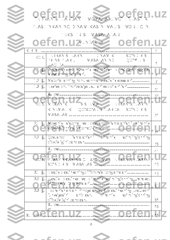 TEBRANISHLARDAN HIMOYALANUVCHI ELASTIK
PLASTINKANING DINAMIKASINI VA USTIVORLIGINI
TEKSHIRISH MASALALARI
MUNDARIJA
KIRISH ………………………… …………… ….………….. ………… … … .
4
   I-BOB. TEBRANISHLARNI   DINAMIK   SO’NDIRISH
PRINSIPLARI.   MASALANING   QO’YILISHI
HAQIDA.. ..... .............................................................................. 6
1.1- §. Tebranishlarni   dinamik   so’ndirish   prinsiplari   haqida.
Masalaning qo’yilishi.
6
1.2- §.  Materiallarning nomukammal elastiklik xossalari………….
7
1.3- §. Ekvivalent linerizatsiya usullari  va qo’lanilishi......................
21
Xulosa............................. …………….. .......................................
33
II-BOB. MEXANIK   SISTEMA   TEBRANISHLARINI
KINEMATIK   QO’ZG’ALISHLARDA   SO’NDIRISH
MASALASI……………………………………………………
34
2.1- §. Mexanik   sistema   va   qovushoq   ishqalanishli   dinamik
so’ndirgichning matematik modeli.…………………….……
34
2.2 - §. Qovushoq   ishqalanishli   dinamik   so’ndirgichning
efektivligini baholash.. ...............................................................
35
Xulosa..........................................................................................
41
III - BOB . PLASTINKANING CHIZIQLIMAS TEBRANISHLARINI
SO’NDIRISH MASALASI  …………………………………... 42
3.1- §. Elastik plastinkaning differensial tenglamalari….….………
42
3.2 - §. Elastik   plastinka   va   dinamik   so’ndirgichning   harakat
differensial tenglamalari……………………….... ....................
50
3.3- §. Tebranishlardan   himoyalanuvchi   plastinkaning   uzatuvchi
funksiyasini   aniqlash.   Dinamik   so’ndirgichning
effektivligini baholash. 56
Xulosa………………….............................…………………….
65
XULOSA …...……………………………..……………………….… … ….... 66
2 