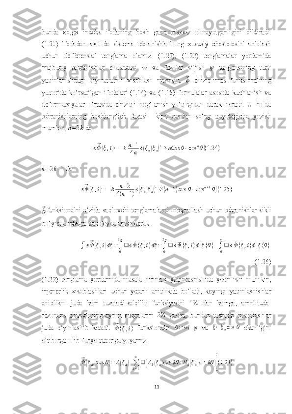 bunda   «b,g»   indeks   ifodaning   bosh   garmonikasiz   olinayotganligini   bildiradi.
(1.20)   ifodadan   ε > 0
  da   sistema   tebranishlarining   xususiy   chastotasini   aniqlash
uchun   defferensial   tenglama   olamiz.   (1.22),   (1.23)   tenglamalar   yordamida
majburiy   tebranishlar   chastotasi   w   va   fazolar   siljish   ψ
  tangensining   turli
yaqinlanishdagi   qiymatlarini   xisoblash   mumkin.  ⃗´Φ   chiziqlimas   funksionalning
yuqorida   ko‘rsatilgan   ifodalari   (1.14)   va   (1.15)   formulalar   asosida   kuchlanish   va
deformatsiyalar   o‘rtasida   chiziqli   bog‘lanish   yo‘qligidan   darak   beradi.   U   holda
tebranishlarning   boshlang‘ich   fazasi     kiritilgandan   so‘ng   quyidagicha   yozish
mumkin: 	
n=2k  da
ε	
⃗ ´
Φ	( ξ , t	) = ± E n + 1
4 n δ	( ξ
a	) ξ
a	( 1 ∓ nCos θ − cos n
θ	) ( 1.24 )
n = 2 k + 1
 da
ε	
⃗ ´
Φ	( ξ , t	) = ± E n + 2
4 ( n + 1 ) δ	( ξ
a	) ξ
a	( 1 ∓ ( n + 1 ) cos ⁡ θ − cos n + 1
⁡ θ	) ( 1.25 )	
⃗´Φ
funksionalni  o‘zida saqlovchi tenglamalarni integrallash uchun tebranishlar sikli
bo‘yicha integraldan foydalanish kerak.	
∫	ε⃗´Φ	(ξ,t)dξ	=∫0
2π
❑	δ´Φ	(ξ,t)dξ	=∫0
2π
❑	δ⃗Φ	(ξ,t)d[ξ(θ)]+∫0
π
❑	δ´Φ(ξ,t)d[ξ(θ)]
(1.26)
(1.22)   tenglama   yordamida   masala   birinchi   yaqinlashishida   yechilishi   mumkin,
injenerlik   xisoblashlari   uchun   yetarli   aniqlikda   bo‘ladi,   keyingi   yaqinlashishlar
aniqlikni   juda   kam   tuzatadi-salqiliq   funksiyasini  	
1%   dan   kamga,   amplituda-
rezonans   chizig‘ining   ayrim   nuqtalarini  	
2%   gacha,   bundan   tashqari   hisoblashlar
juda   qiyinlashib   ketadi.  	
⃗ ´
Φ ( ξ , t )   funksionalni   θ = wt + ψ
  va   ξ = ξ
a cos ⁡ θ
  ekanligini
e’tiborga olib Furye qatoriga yoyamiz.	
⃗
´
Φ	( ξ
a , cos ⁡ θ	) = A	( ξ
a	) +
∑
k = 1∞
❑	[ A
k	( ξ
a	) cos ⁡ kθ + B
k	( ξ
a	) sin ⁡ kθ	)] ( 1.27 )
11 