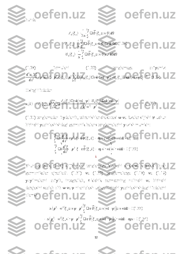 bundaAk(ξa)=	1
2π∫
0¿
2π
❑	⃗´Φ	(ξacos	⁡θ)dθ	
Ak(ξa)=	1
π∫0
2π
❑	⃗´Φ	(ξacos	⁡θ)Cosk	θdθ	
Bk(ξa)=	1
π∫0
2π
❑	⃗´Φ	(ξacos	⁡θ)sin	kθdθ	
(1.28	)
(1.28)   formulani   (1.22)   tenglamaga   qo‘yamiz:
d 2
u
1 ( t )
d t 2 + p 2
u
1 ( t ) + p 2
A	
( ξ
a	) + p 2
∑
k = 1∞
❑	[ A
k	( ξ
a	) Cosk ⁡ ( wt + ψ ) + B
k	( ξ
a	) Sink ⁡ ( wt + ψ )	] = 0  	   (1.29)	 
Oxirgi ifodadan
u
1	
( t) = − A	( ξ
a	) + p 2
∑
k = 1∞
❑ A
k	( ξ
a	) Cosk	( wt + ψ	) + B
k	( ξ
a	) Sink	( wt + ψ	)
k 2
w 2
− p 2                          (1.30)
(1.20) tenglamadan foydalanib, tebranishlar chastotasi w va fazalar siljishi 	
ψ  uchun
birinchi yaqinlashishdagi garmonik balans tenglamalarini yozish mumkin:
∫
02 π
❑	
{ d 2
ξ
d t 2 + p 2
[ ξ + ε	
⃗ ´
Φ ( ξ , t ) ] − εq sin wt	
} Coswt dt = 0 ( 1.31 )
∫
02 π
❑	
{ d 2
ξ
d t 2 + p 2
[ ξ + ε	
⃗ ´
Φ ( ξ , t ) ] − εq sin wt	
} sin wtdt = 0 ( 1.32 )
¿
Shunday   qilib,   (1.16)   differensial   tenglamaga   kiruvchi   sinus   va   kosinusli   bosh
garmonikalar   ajratiladi.   (1.31)   va   (1.32)   tenglamalarga   (1.18)   va   (1.19)
yoyilmalarni   qo‘yib,   integrallab,  	
ε -kichik   parmetrning   nolinchi   va   birinchi
darajasini saqlab olib w va 	
ψ  ni aniqlash uchun birinchi yaqinlashishdagi ifodalarni
olamiz:
π	
( p 2
− w 2	)
ξ
a cos ψ + p 2
∫
02 π
❑ ε	⃗ ´
Φ	[ ξ
a cos	( wt + ψ	)] cos wtdt = 0 ( 1.33 )
− π	
( p 2
− w 2	)
ξ
a sin ψ + p 2
∫
02 π
❑ ε	⃗ ´
Φ	[ ξ
a cos	( wt + ψ	)] sin wtdt − εqπ = 0 ( 1.34 )
12 