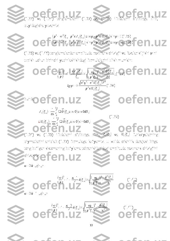 (1.33)   va   (1.34)   tenglamalarni   (1.27)   va   (1.28)   ifodalarni   e’tiborga   olib,
quyidagicha yozamiz:[(p2−	w2)ξa+p2εA1(ξa)]cos	ψ+p2εB1(ξa)sin	ψ=0(1.35	)	
−[(p2−	w2)ξa+p2εA1(ξa)]sin	ψ+p2εB1(ξa)cos	ψ=εq	(1.36	)
(1.35) va (1.46) tenglamalardan amplituda-rezonans chizig‘i va fazalar siljishi 	
ψ  ni 
topish uchun birinchi yaqinlashishdagi formulalarini olish mumkin:	
(
w
p)
2
=1+εA1(ξa)	
ξa	
∓
√(	
εq
p2ξa)
2
−	ε2B12(ξa)	
ξa2	;(1.37	)	
tg	ψ=∓	√ε2q2−	ε2B12(ξa)P4	
p2εB1(ξa)	
(1.38	)
bunda
               A
1	
( ξ
a	) = 1
επ ∫
02 π
❑	⃗ ´
Φ	( ξ
a cos ⁡ θ	) cos θdθ ;
¿ B
1	
( ξ
a	) = 1
επ ∫
02 π
❑	⃗ ´
Φ	( ξ
a cos ⁡ θ	) sin θdθ ;                    (1.39)
(1.24)   va   (1.25)   ifodalarni   e’tiborga   olib,  	
A1(ξa)   va  	B1(ξa)   funksiyalarning
qiymatlarini   aniqlab   (1.37)   formulaga   ko‘yamiz.   U   xolda   erkinlik   darajasi   birga
teng bo‘lgan sistemaning bo‘ylama tebranishlaridagi amplituda-rezonans chizig‘ini
chizamiz:     	
n=2k
 uchun
                                 	
(
w
p)
2
=1−	n+1
4	δ(ξa)∓
√(	
εq
p2ξa)
2
−	δ2(ξa)	
π2               (1.40)
n = 2 k + 1
 uchun
                           	
(
w
p)
2
=1−	n+2
4	δ(ξa)∓
√(	
εq
p2ξa)
2
−	δ2(ξa)	
π2                 (1.41)
13 