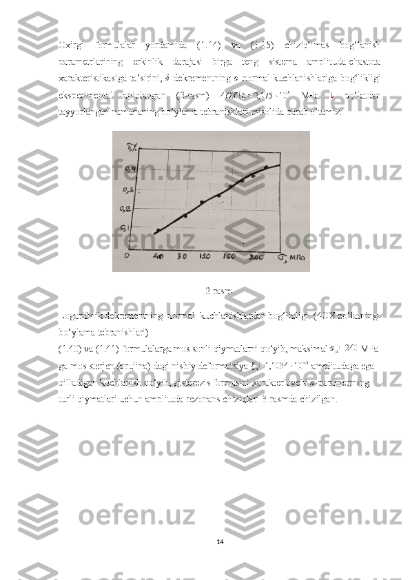 Oxirgi   formulalar   yordamida   (1.14)   va   (1.15)   chiziqlimas   bog‘lanish
parametrlarining   erkinlik   darajasi   birga   teng   sistema   amplituda-chastota
xarakteristikasiga ta’sirini,  δ   dekrementning  	σ   normal kuchlanishlariga bog‘likligi
eksperimental   aniqlangan   (2-rasm)  
4 OX
( E = 2,175 ⋅ 10 5
  MPa  	¿   po‘latdan
tayyorlangan namunaning bo‘ylama tebranishlari misolida qarab o‘tamiz.
2-rasm.
Logarifmik dekrementning  normal  kuchlanishlardan bog‘liqligi. (4OX po‘latning 
bo‘ylama tebranishlari)
(1.40) va (1.41) formulalarga mos sonli qiymatlarni qo‘yib, maksimal 
σa=	240  MPa 
ga mos sterjen (prujina) dagi nisbiy deformatsiya 	
ξa=1,1034	⋅10	−3  amplitudaga ega 
qilladigan kuchlanish qo‘yib, gisterezis formasini xarakterlovchi 
n -parametrning 
turli qiymatlari uchun amplituda rezonans chiziqlari 3-rasmda chizilgan.
14 