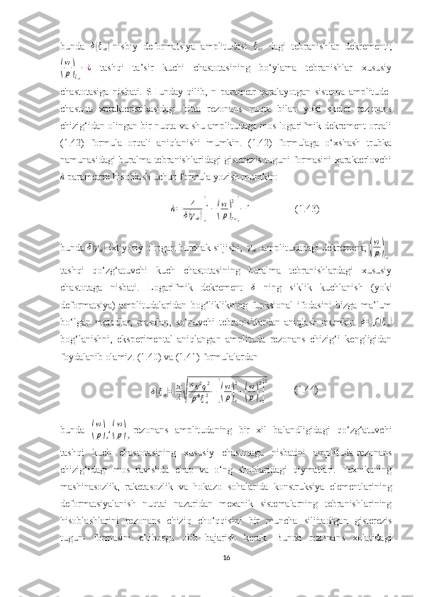 bunda  δ(ξat) -nisbiy   deformatsiya   amplitudasi   ξ
ai   dagi   tebranishlar   dekrementi;	
(
w
p	)
ξ
ai − ¿
  tashqi   ta’sir   kuchi   chastotasining   bo‘ylama   tebranishlar   xususiy
chastotasiga   nisbati.   SHunday   qilib,   n   parametr   qaralayotgan   sistema   amplitude-
chastota   xarakteristikasidagi   bitta   rezonans   nuqta   bilan   yoki   skelet   rezonans
chizig‘idan olingan bir nuqta va shu amplitudaga mos logarifmik dekrement orqali
(1.42)   formula   orqali   aniqlanishi   mumkin.   (1.42)   formulaga   o‘xshash   trubka
namunasidagi buralma tebranishlaridagi gisterezis tuguni formasini xarakterlovchi	
´n
 parametrni hisoblash uchun formula yozish mumkin:
´n = 4
δ	
( γ
ai	)[ 1 −	( w
p	)
γ
ai2	]
− 1
                  (1.43)
bunda 	
δ(γai) -ixtiyoriy olingan burchak siljishi,  	γai  -amplitudadagi dekrement; 	( w
p	)
γ
ai -
tashqi   qo‘zg‘atuvchi   kuch   chastotasining   buralma   tebranishlardagi   xususiy
chastotaga   nisbati.   Logarifmik   dekrement  	
δ   ning   siklik   kuchlanish   (yoki
deformatsiya)   amplitudalaridan   bog‘liklikning   funksional   ifodasini   bizga   ma’lum
bo‘lgan   metodlar,   masalan,   so‘nuvchi   tebranishlardan   aniqlash   mumkin.   δ = f	
( ξ
a	)
bog‘lanishni,   eksperimental   aniqlangan   amplituda   rezonans   chizig‘i   kengligidan
foydalanib olamiz. (1.40) va (1.41) formulalardan
δ	
( ξ
a	) = π
2	
√ 4 ε 2
q 2
p 4
ξ
a2 −	[( w
p	)
z2
−	( w
p	)
y2] 2
           (1.44)
bunda  	
( w
p	)
z ,	( w
p	)
y -rezonans   amplitudaning   bir   xil   balandligidagi   qo‘zg‘atuvchi
tashqi   kuch   chastotasining   xususiy   chastotaga   nisbatini   amplituda-rezonans
chizig‘idagi   mos   ravishda   chap   va   o‘ng   shohlaridagi   qiymatlari.   Texnikaning
mashinasozlik,   raketasozlik   va   hokazo   sohalarida   konstruksiya   elementlarining
deformatsiyalanish   nuqtai   nazaridan   mexanik   sistemalarning   tebranishlarining
hisoblashlarini   rezonans   chiziq   cho‘qqisini   bir   muncha   siljitadigan   gisterezis
tuguni   formasini   e’tiborga   olib   bajarish   kerak.   Bunda   rezonans   xolatidagi
16 