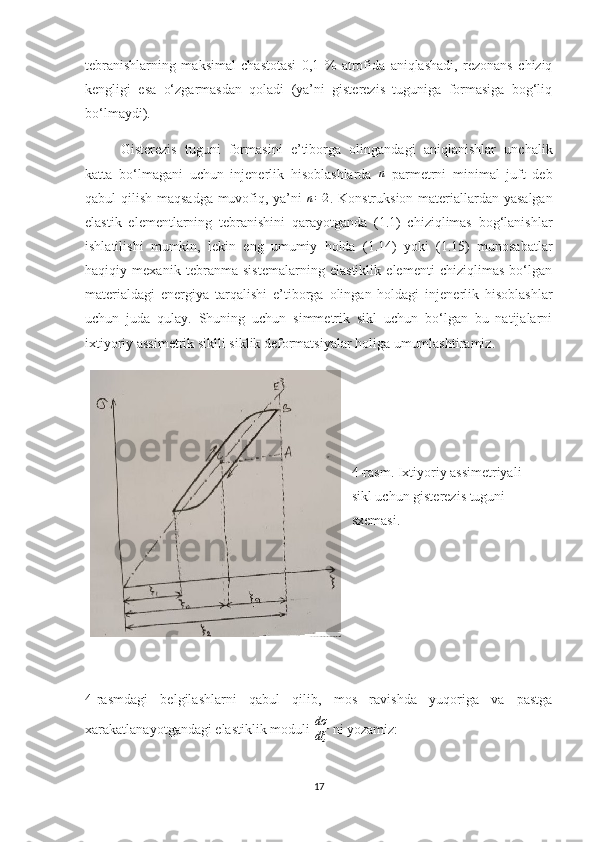 tebranishlarning   maksimal   chastotasi   0,1   %   atrofida   aniqlashadi,   rezonans   chiziq
kengligi   esa   o‘zgarmasdan   qoladi   (ya’ni   gisterezis   tuguniga   formasiga   bog‘liq
bo‘lmaydi).
Gisterezis   tuguni   formasini   e’tiborga   olingandagi   aniqlanishlar   unchalik
katta   bo‘lmagani   uchun   injenerlik   hisoblashlarda  n   parmetrni   minimal   juft   deb
qabul qilish maqsadga muvofiq, ya’ni   n = 2
. Konstruksion materiallardan yasalgan
elastik   elementlarning   tebranishini   qarayotganda   (1.1)   chiziqlimas   bog‘lanishlar
ishlatilishi   mumkin,   lekin   eng   umumiy   holda   (1.14)   yoki   (1.15)   munosabatlar
haqiqiy   mexanik   tebranma   sistemalarning   elastiklik   elementi   chiziqlimas   bo‘lgan
materialdagi   energiya   tarqalishi   e’tiborga   olingan   holdagi   injenerlik   hisoblashlar
uchun   juda   qulay.   Shuning   uchun   simmetrik   sikl   uchun   bo‘lgan   bu   natijalarni
ixtiyoriy assimetrik siklli siklik deformatsiyalar holiga umumlashtiramiz.
4-rasm. Ixtiyoriy assimetriyali 
sikl uchun gisterezis tuguni 
sxemasi.
4-rasmdagi   belgilashlarni   qabul   qilib,   mos   ravishda   yuqoriga   va   pastga
xarakatlanayotgandagi elastiklik moduli  dσ
dξ  ni yozamiz:
17 