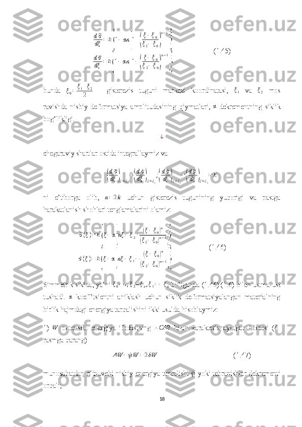                              d⃗ σ
dξ = E	
{ 1 − αn	[ 1 +	( ξ − ξ
0
ξ
2 − ξ
0	) n − 1	]}
d	
⃗ σ
dξ = E	
{ 1 − αn	[ 1 −	( ξ − ξ
0
ξ
2 − ξ
0	) n − 1	]}                        (1.45)
bunda  	
ξ0=	ξ1+ξ2	
2   -   gisterezis   tuguni   markazi   koordinatasi,   ξ
1   va  	ξ2   mos
ravishda   nisbiy   deformatsiya   amplitudasining   qiymatlari,  	
α -dekrementning   siklik
bog‘likligi.
¿
chegaraviy shartlar ostida integrallaymiz va	
(
d⃗σ
dξ	)ξ=ξ2
=(
d´σ
dξ	)ξ=ξ1
;(
d´σ
dξ	)ξ=ξ2
=(
d⃗σ
dξ	)ξ=ξ1
=	E
ni   e’tiborga   olib,   n = 2 k
  uchun   gisterezis   tugunining   yuqorigi   va   pastga
harakatlanish shohlari tenglamalarini olamiz:
                    	
⃗σ(ξ)=	E{ξ−α[nξ	−	ξ2+	(ξ−ξ0)n	
(ξ2−	ξ0)n−1]}	
´σ(ξ)=	E{ξ−α[nξ	−	ξ1−	(ξ−	ξ0)n	
(ξ2−	ξ0)n−1]}                      (1.46)
Simmetrik siklda, ya’ni 	
ξ0=0,ξ2=ξa,ξ1=−ξa  bo‘lganda (1.46) (1.6) bilan ustma-ust
tushadi.   α
  koeffitsientni   aniklash   uchun   siklik   deformatsiyalangan   materialning
birlik hajmdagi energiya tarqalishini ikki usulda hisoblaymiz:
1)   W
  potensial   energiya   ifodasining   △ CAB
  bilan   xarakterlanayotgan   ifodasi   (4-
rasmga qarang) 
                                        Δ W = ´ψ W = 2 δW
                                           (1.47)
munosabatdan olinuvchi nisbiy energiya tarqalishi  	
´ψ   yoki tebranishlar dekrementi
orqali;
18 