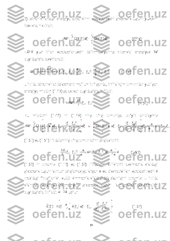 2)   tebranishlardagi   energiya   tarqalishini   xarakterlovchi   gisterezis   tuguni   yuzasini
bevosita hisoblab:
                                      ΔW	=∫ξ1
ξ2
❑	⃗σ(ξ)dξ	−∫ξ1
ξ2
❑	´σ(ξ)dξ                         (1.48)	
△SA	B
  yuzi   bilan   xarakterlanuvchi   deformatsiyaning   potensial   energiyasi   W
quyidagicha tasvirlanadi:
      
W	=	Eξ22
2	−	Eξ02
2	−	Eξ0(ξ2−ξ0)=	E
2(ξ2−	ξ0)2=	E
8(ξ2−	ξ1)2             (1.49)
u holda tebranishlar dekrementi ma’lum bo‘lganda, birlik hajm tomonidan yutilgan
energiya miqdori (1.47) ga asosan quyidagicha bo‘ladi:
                                            Δ W = Eδ
˙
4	
( ξ
2 − ξ
1	) 2
                                             (1.50)
Bu   miqdorni   (1.46)   ni   (1.48)   ning   o‘ng   tomoniga   qo‘yib   aniqlaymiz	
ΔW	=∫ξ1
ξ2
❑	E{ξ−	α[nξ	−ξ2+	(ξ−	ξ0)n	
(ξ2−ξ0)n−1]}dξ	−¿−∫ξ1
ξ2
❑	E{ξ−α[nξ	−	ξ1−	(ξ−	ξ0)n	
(ξ2−	ξ0)n−1]}dξ	=	n
n+1αE	(ξ2−ξ1)2;(1.51	)
(1.50) va (1.51) ifodalarning o‘ng tomonlarini tenglashtirib
                                     Eδ
L	
( ξ
2 − ξ
1	) 2
= n
n + 1 αE	( ξ
2 − ξ
1	) 2
, α = n + 1
4 n δ
            (1.52)
(1.52)   ni   topamiz.   (1.12)   va   (1.52)   ifodalarni   solishtirib   assimetrik   sikldagi
gisterezis tuguni konturi tenglamasiga kirgan  
α   va dissipativlikni  xarakterlovchi  	δ
orasidagi   “bog‘lanish   xuddi   simmetrik   sikldagidek   ekanligini   topamiz.   U   holda
siklning   ixtiyoriy   assimetriyali   gisterezis   tuguni   konturining   tenglamalari
quyidagicha bo‘ladi:  n = 2 k
 uchun
                      	
⃗´σ(ξ)=	E{ξ−	n+1	
4n	δ(ξa)[nξ	−	ξ2,1	±	(ξ−	ξ0)n	
(ξ2−	ξ0)n−1]}                     (1.53)
19 