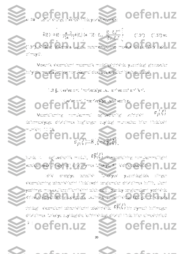 n=2k+1 uchun shunga o‘xshash ifoda yozish mumkin:
               	
⃗ ´σ ( ξ ) = E	
{ ξ − n + 2
4 ( n + 1 ) δ	( ξ
a	)[ ( n + 1 ) ξ − ξ
2,1 ±	
( ξ − ξ
0	) n + 1	
(
ξ
2 − ξ
0	) n	]}           (1.54)      (1.53) va
(1.54)   ifodalar   gisterezis   tuguni   parametrlarining   maxsus   aniqlanishini   talab
qilmaydi.  
Mexanik   sistemalarni   matematik   modellashtirishda   yuqoridagi   gipotezalar
bo’yicha materiallarning nomukkamal elastiklik xossalari hisobga olinadi.
1.3-§.  Ekvivalent linerizatsiya usullari  va qo’lanilishi .
Ekvivalent linearizasiya usuli xaqida.
Materiallarning   nomukammal   egiluvchanligi   zo’riqishi  	
σ	j(ξ)
deformatsiyaga   chiziqlimas   bog’langan   quyidagi   munosabat   bilan   ifodalashi
mumkin: [10-13]	
σ	j(ξ	)=	E	[ξ	+	εφ	(ξ	)]
 
bunda   E   –   egiluvchanlik   moduli,  	
εφ(ξ)   -   materialning   nomukammalligini
xarakterlovchi bir qiymatli chiziqliymas funksiya, 	
ε  - kichik parameter.
Ichki   energiya   tarqalish   funksiyasi   yuqoridagidek   olingan
sistemalarning   tebranishlarini   ifodalovchi   tenglamalar   chiziqlimas   bo’lib,   ularni
yechimga   mos   usullarqo’llanilishini   talab   etadi.   Bunday   tenglamalarni   yechishda
Krlov-Bogolyubovning   asimptotik   usulining   qo’llanilishida   berilgan.   Gisterezis
tipidagi     sistemalarni   tebranishlarini   tekshirishda  
εφ(ξ) bir   qiymatli   bo’lmagan
chiziqlimas   funksiya   quyidagicha   ko’rinishdagi   chiziqli   ifoda   bilan   almashtiriladi
[9] :
20 