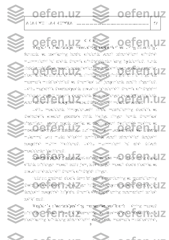 ADABIYOTLAR RO’YXATI . ……………….……..……………..……….. 67
KIRISH
Magistrlik   dissertatsiya   mavzusining   asoslanishi   va   uning   dolzarbligi.
Sanoatda   va   texnikaning   barcha   sohalarida   zararli   tebranishlarni   so’ndirish
muommolarini   hal   etishda   dinamik   so’ndirgichlardan   keng   foydalaniladi.   Bunda
obektlar  to’plangan  massali   qattiq jismlar   hamda taqsimlangan   massali  sterjenlar,
plastinkalar va qobiqlar ko’rinishida olinib dinamik so’ndirgichlar bilan birgalikda
matematik   modellashtiriladi   va   dinamikasi   turli   jarayonlarda   qaralib   o’rganiladi.
Ushbu   magistirlik   dissertatsiyasida   qovushoq   ishqalanishli   dinamik   so’ndirgichni
to’plangan   massali   mexanik   sistemalarda   va   taqsimlangan   massali   plastinkalarda
zararli tebranishlarni pasaytirish maqsadida qo’lanilishi masalalari qaraladi.
Ushbu   masalalarda   himoyalanuvchi   ob’ekt   materiallarning   elastiklik   va
dissipativlik   xossalari   gesterezis   tipida   hisobga   olingan   hamda   dinamikasi
o’rganilgan.   Hozirgi   paytda   texnika   va   texnologiyani   rivojlanishi   mashina   va
mexanizmlarning,   priborlarning,   qurilmalarning   mustaxkamligi   va   ularning
mukammal   uzoq   mudat   ishlashini   taminlashda   zararli   tebranishlari   darajasini
pasaytirish   muhim   hisoblanadi.   Ushbu   muommolarni   hal   etish   dolzarb
masalalardan hisoblanadi.
Dissertatsiya   ishining  tadqiqot  ob’ekti   va  predmeti.     Tadqiqotning  obekti
sifatida   to’plangan   massali   qattiq   jism,   taqsimlangan   massali   elastic   plastinka   va
qovushoq ishqalanishli dinamik so’ndirgich olingan.
Tadqiqot   predmeti   elastik   dempferlovchi   elementlarning   va   materiallarning
dissipativlik xossalarini  hisobga olgan holda turli jarayonlarda zararli tebranishlar
darajasini   pasaytirish   bo’yicha   dinamik   so’ndirgichlarning   parametrlarni   tanlash
tashkil etadi.
Magistrlik   dissertatsiyasining   maqsad   va   vazifalari:     Ishning   maqsadi
to’plangan   massali   mexanik   sistemaning   va   taqsimlangan   massali   elastik
plastinkaning   ko’ndalang   tebranishlarini   so’ndirishda   matematik   modellashtirish,
3 