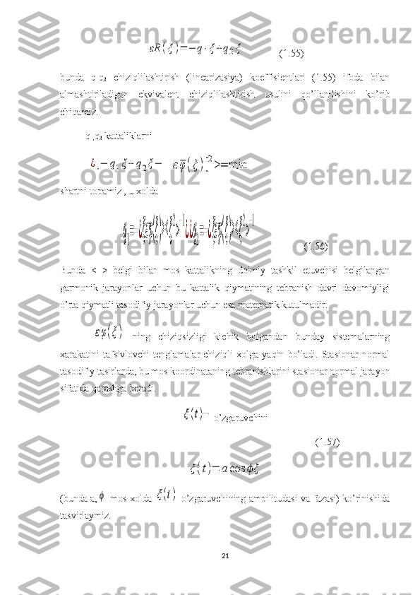 εR	(ξ	)=	−	q1ξ	+	q2ξ              (1.55)
bunda   q
1 q
2   chiziqlilashtirish   (linearizasiya)   koeffisientlari   (1.55)   ifoda   bilan
almashtiriladigan   ekvivalent   chiziqlilashtirish   usulini   qo’llanilishini   ko’rib
chiqamiz.
q
1, q
2  kattaliklarni
 	
¿[−	q1ξ+	q2ξ−  	εφ	(ξ	)]2>=	min
shartni topamiz , u xolda 	
q1=−¿ξεφ(ξ)><	ξ
2
>
−1
¿¿q2=−¿ξεφ(ξ)><	ξ
2
>
−1
                   (1.56)
Bunda   <   >   belgi   bilan   mos   kattalikning   doimiy   tashkil   etuvchisi   belgilangan
garmonik   jarayonlar   uchun   bu   kattalik   qiymatining   tebranish   davri   davomiyligi
o’rta qiymatli tasodifiy jarayonlar uchun esa matematik kutulmadir.
 	
εφ(ξ)   ning   chiziqsizligi   kichik   bolgandan   bunday   sistemalarning
xarakatini   tafsivlovchi   tenglamalar   chiziqli   xolga  yaqin   bo’ladi.   Stasionar   normal
tasodifiy tasirlarda, bu mos koordinataning tebranishlarini stasionar normal jarayon
sifatida qarashga beradi.	
ξ(t)−
o’zgaruvchini
                                                                                   (1.57)	
ξ	(t)=	a	cos	ξϕ
(bunda a,	
ϕ  mos xolda  	ξ(t)  o’zgaruvchining ampilitudasi va fazasi) ko’rinishida
tasvirlaymiz.
21 