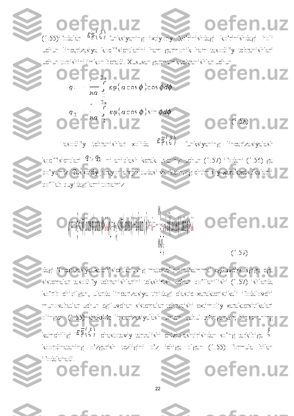 (1.55)ifodalar  εφ(ξ) funksiyaning   ixtiyoriy   ko’rinishdagi   ko’rinishdagi   holi
uchun   linearizasiya   koeffisientlarini   ham   garmonik   ham   tasodifiy   tebranishlari
uchun topishini imkon beradi. Xususan garmonik tebranishlar uchun 	
q1=	−	1
πa	∫
0
2π	
εφ	(a	cos	ϕ	)cos	dϕ ϕ	
q2=	−	
1
πa	∫
0
2π	
εφ	(a	cos	ϕ	)sin	dϕ ϕ
                                (1.58)
Tasodifiy   tebranishlar   xolida  
εφ(ξ)   funksiyaning   linearizasiyalash
koeffisientlari  	
q1,q2   ni   aniqlash   kerak.   Buning   uchun   (1.57)   ifodani   (1.56)   ga
qo’yamiz. Tasodifiy jarayon ampilitudasi va fazoning ehtimoliy xarakteristikalarni
qo’llab quyidagilarni topamiz	
q
1
=−σ
ξ
2
<εφ(acosϕ)acosϕ>¿¿q
2
=σ
ξ1
<εφ(acosϕ)−a˙ϕsin {	˙ϕ>=¿=−
ω
1
ω
2
2
σ
ξ
2
¿ε¯ϕ(acosϕ)asinϕ>¿¿
                     (1.59)
dagi   linearizasiya   koeffisientlarining   material   nomukammal   egiluvchanligiga   ega
sistemalar   tasodifiy   tebranishlarini   tekshirish   uchun   qo’llanilishi   (1.57)   ishlarda
ko’rib   chiqilgan,   ularda   linearizasiya   tipidagi   elastic   xarakteristikali   ifodalovchi
munosabatlar   uchun   egiluvchan   sistemalar   tebranishi   extimoliy   xaraktersitikalari
olingan.   (1.55)   shakilda   linearizasiyalash   umum   qabul   qilingandir,   biroq   uning
kamchiligi  	
εφ(ξ)   chastotaviy   tarqalishi   chiziqlashtirishdan   so’ng   tarkibiga  	ξ
koordinataning   o’zgarish   tezligini   o’z   ichiga   olgan   (1.55)   formula   bilan
ifodalanadi.
22 