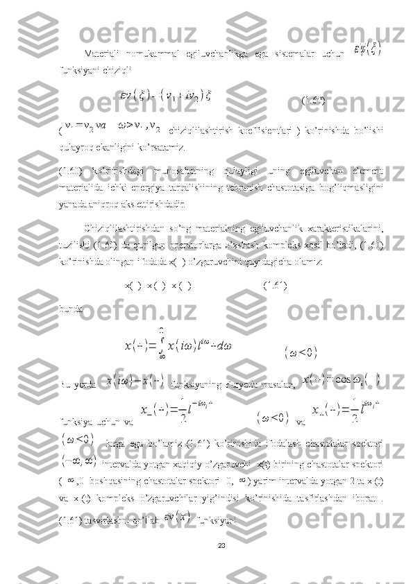 Materiali   nomukammal   egiluvchanlikga   ega   sistemalar   uchun  εφ(ξ)
funksiyani chiziqli	
εν	(ξ	)=	(ν1+	iν	2)ξ
                                   (1.60)
(	
ν1=	ν2va  	ω	>	ν1,ν2   chiziqlilashtirish   koeffisientlari   )   ko’rinishda   bo’lishi
qulayroq ekanligini ko’rsatamiz.
(1.60)   ko’rinishdagi   munosabatning   qulayligi   uning   egiluvchan   element
materialida   ichki   energiya   tarqalishining   tebranish   chastotasiga   bog’liqmasligini
yanada aniqroq aks ettirishdadir.
Chiziqlilashtirishdan   so’ng   materialning   egiluvchanlik   xarakteristikalarini,
tuzilishi   (1.60)   da   qurilgan   operatorlarga   o’xshash   kompleks   xosil   bo’ladi,   (1.60)
ko’rinishda olingan ifodada x(+) o’zgaruvchini quyidagicha olamiz:
                           x(+)=x
- (+)+x
+ (+)                              (1.61)
bunda	
x(+	)=	∫
∞
0	
x(iω	)liω	+	dω
                   	(ω	≤	0)
Bu   yerda    	
x(iω	)−	x(+)   funksiyaning   Furyeda   masalan,  	x(+	)=	cos	ω	i(+	)
funksiya   uchun   va  	
x−	(+	)=	
1
2	
l
−iω	i+                  	
(ω	≤	0)   va  	
x+(+	)=	
1
2	
l
iω	i+	
(ω	≤	0)
    larga   ega   bo’lamiz   (1.61)   ko’rinishida   ifodalash   chastotalar   spektori	
(−	∞	,∞	)
 intervalda yotgan xaqiqiy o’zgaruvchi  x(t) birining chastotalar spektori
(-	
∞ ,0] boshqasining chastotalar spektori [0, 	∞ ) yarim intervalda yotgan 2 ta x
- (t)
va   x
+ (t)   kompleks   o’zgaruvchilar   yig’indisi   ko’rinishida   tasfirlashdan   iborat   .
(1.61) tasvirlashni qo’llab 	
εν	(x)  funksiyani
23 