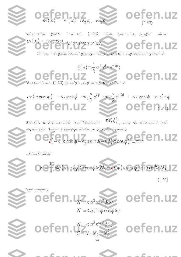 εν	(x)=	−	ν1(x)−	iν	2x−	+	iν	2x+                               (1.62)
ko’rinishda   yozish   mumkin.   (1.62)   ifoda   garmonik   jarayon   uchun	
εν	(x)=	−	ν1cos	ω
  ko’rinishda yoziladi.
Olingan natiyjada tasodifiy jarayonlarga tadbiq etib quyidagilarni yozamiz:	
ξ	(e)=	
1
2	
a	(eϕ+	e−iϕ)
                           
Maskur ifodani (1.62) ga qo’yib, quyidagiga ega bo’lamiz	
εν	(a	cos	ϕ	)=	−	ν1cos	ϕ	−	iν	2	
a
2	
eiϕ−	iν	2	
a
2	
e−iϕ=	−	ν1cos	ϕ	−	ν1sin	ϕ
(1.63)
Statistik   chiziqlilashtirish   koeffisientlarini  	
εφ(ξ) ,   aniq   va   chiziqlantirilgan
qiymatlarini farqini dispersiya minimum shartidan topamiz.	
¿[−	ν1a	cos	ϕ−	ν2a	sin	ϕ	−	εϕ	(a	cos	ϕ	)]=	min
Ushbu shartdan	
ν1=	
1
a	
[<	ε(a	cos	ϕ	)a	cos	ϕ	>	N	2−	¿	ε	ϕ	(a	cos	ϕ	)a	sin	ϕ	]>	N	3
(1.64)
larni topamiz	
N	1=<	a2cos	2ϕ	>	;	
N	1=<	a	sin	ϕ	cos	ϕ	>	;	
N	1=<	a2sin	2ϕ>	;	
C	=	N	1N	2−	N	3
2;
24 