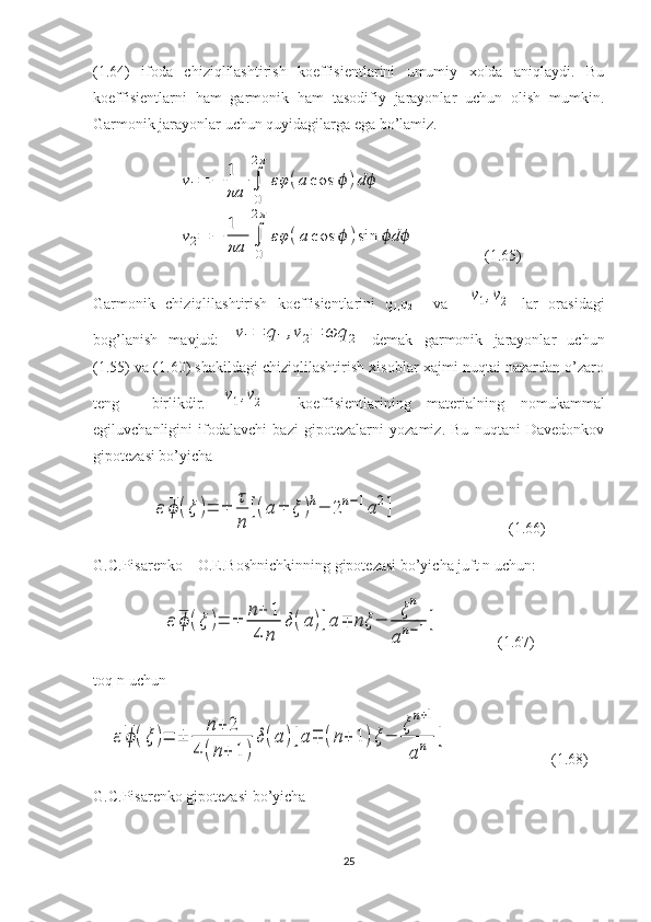 (1.64)   ifoda   chiziqlilashtirish   koeffisientlarini   umumiy   xolda   aniqlaydi.   Bu
koeffisientlarni   ham   garmonik   ham   tasodifiy   jarayonlar   uchun   olish   mumkin.
Garmonik jarayonlar uchun quyidagilarga ega bo’lamiz.ν1=	−	1
πa	∫
0
2π	
εφ	(a	cos	ϕ	)dϕ	
ν2=	−	
1
πa	∫
0
2π	
εφ	(a	cos	ϕ	)sin	dϕ ϕ
                 (1.65)
Garmonik   chiziqlilashtirish   koeffisientlarini   q
1, q
2     va    	
ν1,ν2   lar   orasidagi
bog’lanish   mavjud:  	
ν1=	q1,ν2=	ωq	2   demak   garmonik   jarayonlar   uchun
(1.55) va (1.60) shakildagi chiziqlilashtirish xisoblar xajmi nuqtai nazardan o’zaro
teng     birlikdir.  	
ν1,ν2     koeffisientlarining   materialning   nomukammal
egiluvchanligini   ifodalavchi   bazi   gipotezalarni   yozamiz.   Bu   nuqtani   Davedonkov
gipotezasi bo’yicha	
ε	ϕ(ξ	)=	±	
τ
n	
[(a±	ξ	)h−	2n−1a2]
                             (1.66)
G.C.Pisarenko – O.E.Boshnichkinning gipotezasi bo’yicha juft n uchun:	
ε	ϕ(ξ	)=	±	
n+	1	
4	n	
δ(a)[a∓	nξ	−	
ξn	
an−1]
               (1.67)
toq n-uchun 	
ε	ϕ(ξ	)=	±	
n+	2	
4	(n+	1	)
δ(a)[a∓	(n+	1)ξ−	
ξn+1	
an	]
                           (1.68)
G.C.Pisarenko gipotezasi bo’yicha 
25 