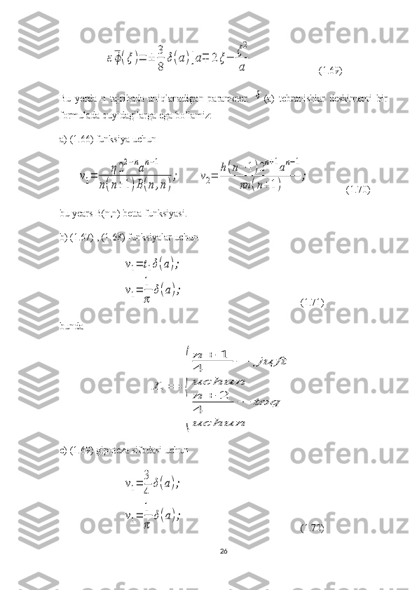 ε	ϕ(ξ	)=	±	
3
8	
δ(a	)[a∓	2	ξ−	
ξ2
a                           (1.69)
Bu   yerda   n   tajribada   aniqlanadigan   parameter.  	
δ (a)   tebranishlar   deskimenti   bir
formulada quyidagilarga ega bo’lamiz:
a) (1.66) funksiya uchun	
ν1=	
η22−nan−1	
n(n+	1)B	(n	,n)
;
       	ν2=	
h	(n−	1	)2n+1an−1	
πn	(n+	1)	
;                (1.70)
bu years B(n,n) betta funksiyasi.
b) (1.67) , (1.68) funksiyalar uchun 	
ν1=	t1δ(a);	
ν1=	
1
π	
δ(a);
                                               (1.71)
bunda	
L	=	
{	
n	+	1	
4	
−	juft	
uchun
n	+	2	
4	
−	toq	
uchun
c) (1.69) gipoteza sifodasi uchun 	
ν1=	
3
4	
δ(a);	
ν1=	
1
π	
δ(a);
                                               (1.72)
26 