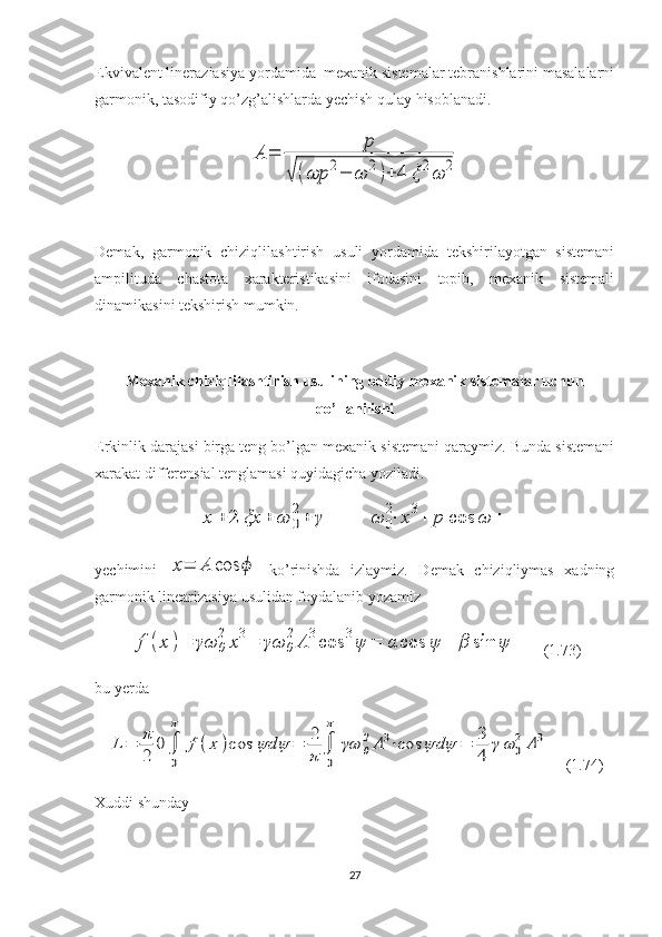 Ekvivalent lineraziasiya yordamida  mexanik sistemalar tebranishlarini masalalarni
garmonik, tasodifiy qo’zg’alishlarda yechish qulay hisoblanadi.A	=	
p	
√	(ωp	2−	ω	2)+	4	ξ	2ω	2
Demak,   garmonik   chiziqlilashtirish   usuli   yordamida   tekshirilayotgan   sistemani
ampilituda   chastota   xarakteristikasini   ifodasini   topib,   mexanik   sistemali
dinamikasini tekshirish mumkin.
Mexanik chiziqlilashtirish usulining oddiy mexanik sistemalar uchun
qo’llanilishi
Erkinlik darajasi birga teng bo’lgan mexanik sistemani qaraymiz. Bunda sistemani
xarakat differensial tenglamasi quyidagicha yoziladi.	
x	+	2	ξx	+	ω	0
2+	γ
         	ω	0
2⋅	x3+	p	cos	ω	+
yechimini  	
x=	A	cos	ϕ   ko’rinishda   izlaymiz.   Demak   chiziqliymas   xadning
garmonik linearizasiya usulidan foydalanib yozamiz	
f	(x	)=	γω	0
2	x3=	γω	0
2A	3cos	3ψ	=	α	cos	ψ	+	β	sin	ψ
      (1.73)
bu yerda	
L	=	π
2	
0∫
0
π	
f(x	)cos	ψdψ	=	2
π	∫
0
π	
γω	0
2A3⋅cos	ψdψ	=	3
4	
γω	0
2A	3
    (1.74)
Xuddi shunday
27 