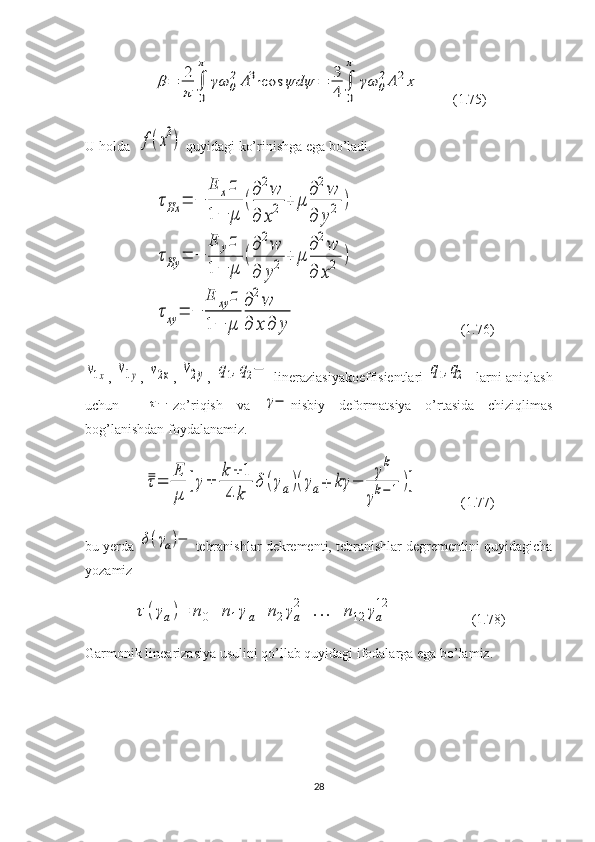 β=	2
π	∫
0
π	
γω	0
2A3⋅cos	ψdψ	=	3
4	∫
0
π	
γω	0
2A	2x         (1.75)
U holda  	
f(x3)  quyidagi ko’rinishga ega bo’ladi.	
τHx	=	−	
E	xz	
1−	μ	
(
∂2w	
∂	x2	+	μ	
∂2w	
∂	y2	)	
τHy	=	−	
E	yz	
1−	μ	
(
∂2w	
∂	y2	+	μ	
∂2w	
∂	x2	)	
τxy	=	−	
E	xy	z	
1−	μ	
∂2w	
∂	x	∂	y
                              (1.76)	
ν1x
,  	ν1y ,  	ν2x ,  	ν2y ,  	q1,q2−   lineraziasiyakoeffisientlari  	q1,q2 - larni aniqlash
uchun    	
τ− zo’riqish   va  	γ− nisbiy   deformatsiya   o’rtasida   chiziqlimas
bog’lanishdan foydalanamiz.	
τ=	
E
μ	
[γ±	
k+	1	
4	k	
δ(γa)(γa∓	kγ	−	
γk	
γk−	1)]
            (1.77)
bu yerda 	
δ(γa)− tebranishlar dekrementi, tebranishlar degrementini quyidagicha
yozamiz	
τ(γa)=	n0+	n1γa+	n2γa
2+	...+	n12	γa
12
                      (1.78)
Garmonik linearizasiya usulini qo’llab quyidagi ifodalarga ega bo’lamiz.
28 