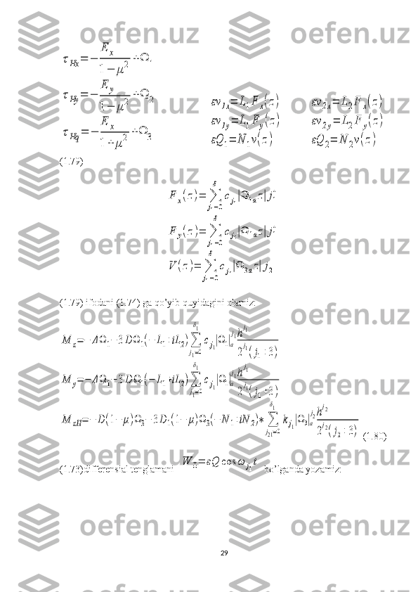 τHx	=	−	
E	x	
1	−	μ	2	+	Ω	1	
τHy	=	−	
E	y	
1	−	μ	2	+	Ω	2	
τHq	=	−	
E	x	
1	+	μ	2	+	Ω	3                       	
εν	1x=	L1F	x(z)	
εν	1y=	L1F	y(z)	
εQ	1=	N	1ν(z)            	
εν	2x=	L	2F	x(z)	
εν	2y=	L2F	y(z)	
εQ	2=	N	2ν(z)
(1.79)	
F	x(z)=	∑
j1=0
δ	
cj1|Ω	1az|j1
+	
F	y(z)=	∑
j1=0
δ	
cj1|Ω	1az|j1
+	
V	(z)=	∑
j1=0
δ	
cj1|Ω	3az|j2
(1.79) ifodani (1.74) ga qo’yib quyidagini olamiz:	
M	x=	−	ΔΩ	1−	3D	Ω	1(−	L1+iL	2)∑
j1=0
δ1	
cj1|Ω	1|a
j1h
j1	
2
j1(j1+3)	
M	y=	−	ΔΩ	1−	3D	Ω	1(−	L1+iL	2)∑
j1=0
δ1	
cj1|Ω	1|a
j1h
j1	
2
j1(j1+3)	
M	xH	=	−	D	(1−	μ)Ω	3−	3D	1(1−	μ)Ω	3(−	N	1+iN	2)∗	∑
j21=0	
δ1	
kj1|Ω	3|a
j2h
j2	
2
j2(j2+3)
(1.80)
(1.73)differensial tenglamani  	
W	0=	εQ	cos	ω	j1t  bo’lganda yozamiz:
29 