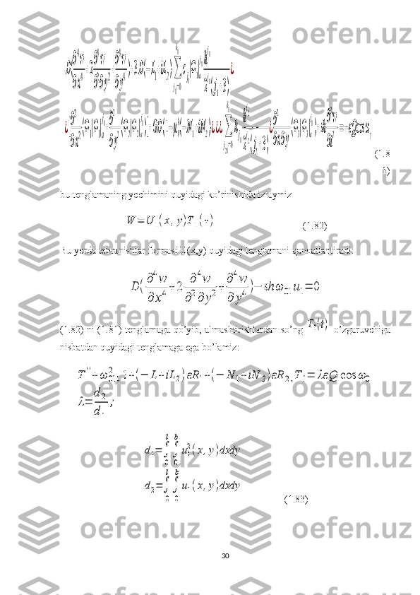 D(
∂
4
w
∂x
4+2
∂
4
w
∂
2
∂y
2+
∂
4
w
∂y
4)+3D(−L1+iL2)⋅∑
j1=0
δ1
cj1
|Ω1|a
j1h
j1
2
j1
(j1+3)
¿	
¿[
∂
2
∂x
2(Ω1|Ω1|a
j1+
∂
2
∂y
2(Ω2|Ω2|a
j1)]+GD	(1−μ)(−N1+iN2)⋅¿¿¿∑
j21=0
δ1
kj1
h
j2
2
j2(j2+3)
¿
∂
2
∂x∂y
(Ω3|Ω3|a
j1)+sh
∂
2
w
∂t
2=−εQ	cos	ωγ(1.8
1)
bu tenglamaning yechimini quyidagi ko’rinishida izlaymiz	
W	=	U	1(x	,y)T	1(+)
                                   (1.82)
Bu yerda tebranishlar formasi U(x,y) quyidagi tenglamani qanoatlantiradi:	
D	(
∂4w	
∂	x4+	2	
∂	4w	
∂2∂	y2+	
∂4w	
∂	y4	)−	sh	ω	01	u1=	0
(1.82)   ni   (1.81)   tenglamaga   qo ’ yib ,   almashtirishlardan   so ’ ng  
T1(t)   o ’ zgaruvchiga
nisbatdan   quyidagi   tenglamaga   ega   bo ’ lamiz :	
T	''+	ω	01
2	[1+(−	L	+	iL	2)εR	1+	(−	N	1+	iN	2)εR	2]T	1=	λε	Q	cos	ω	0	
λ=	
d	2	
d	1	
;	
d1=	∫
0
l
∫
0
b	
u1
2(x,y)dxdy	
d2=	∫
0
l
∫
0
b	
u1(x,y)dxdy
                (1.83)
30 