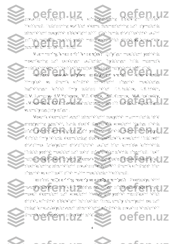 qovushoq   ishqalanishli   dinamik   so’ndirgichlarning   efektivligini   baholash
hisoblanadi.   Tadqiqotning   vazifalari   sistema   parametrlarining   turli   qiymatlarida
tebranishlarni  pasaytirish efektivligini tahlil qilish hamda chiziqlilashtirish usulini
qo’llash   natijasida   masalani   yechih   metodikasini   ishlab   chiqish   va   konsturiktiv
parametrlarni tanlashdan iborat. 
Muammoning   ishlab   chiqilish   darajasi:     Qo’yilgan   masalalarni   yechishda
mexanikaning   turli   asoslangan   usullaridan   foydalangan   holda   matematik
modellashtirish, sonli hisoblashlar natijasida tadqiqot natiyjalarini tahlil qilish.
Tadqiqot   mavzusi   bo yicha   adabiyotlar   sharhi.ʻ     Tebranishlardan
himoylash   va   dinamik   so’ndirish   prinsiplarini   o’rganish   masalalariga
bag’ishlangan   ko’plab   ilmiy   tadqiqot   ishlari   F.B.Badalov,   E.S.Briskin,
O.M.Dusmatov,   S.V.Yeliseyev,   V.G.Klimov,   B.G.Korenov,   M.A.Pavlovskiy,
L.M.Reznekov, K.V.Frolov va boshqalar tomonidan olib borilgan, rivojlantirilgan
va amaliyotga joriy etilgan . 
Mexanik   sistemalarni   zararli   tebranishlarini   pasaytirish   muommolarida   ichki
energiyaning   tarqalishi,   bunda   elastiK   dissipativlik   xossalarini   hisobga   olishda
to’g’ri   yondoshuv   masalaning   to’g’ri   yechimini   topishda   muhim   ro’l   o’ynaydi.
Ko’plab   ilmiy   ishlarda   sistemalardagi   elastik   dissipativlik   xossalarini   ifodalovchi
chiziqlimas   funksiyalarni   chiziqlilahtiish   usullari   bilan   kompleks   ko’rinishida
ifodalab   yechish   masalalari   turli   tashqi   qo’zg’alishlar   ta’sirida   o’rganiladi.   Taxlil
natijalarining hulosasi  bo’yicha gesterezis tipidagi elastic disipativ xarakteristikali
plastinkalarning tebranishlarini qovushqoq ishqalanishli dinamik so’ndirgich bilan
o’rganish va sonli taxlil qilish muhim masalalardan hisoblanadi.
Tadqiqot natijalarining nazariy va amaliy ahamiyati:     Dissertatsiya ishini
nazariy ahamiyati dinamik so’ndirgichga ega bo’lgan to’plangan va taqsimlangan
massali   sistemalarni   turli   xossalarini   hisobga   olib   yechish   metodikasini   ishlab
chiqish,   so’ndirish   efektivligini   baholashdan   iborat,   amaliy   ahamiyatini   esa   turli
tipdagi konsturuksiyalar zararli tebranishlarini so’ndirishda qovushoq ishqalanishli
dinamik so’ndirgichlarni qo’lanilishi tahkil etadi.
4 