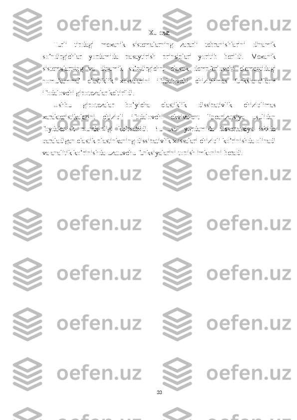 Xulosa
Turli   tipdagi   mexanik   sistemalarning   zararli   tebranishlarini   dinamik
so’ndirgichlar   yordamida   pasaytirish   prinsiplari   yoritib   berildi.   Mexanik
sistemalarning   va   dinamik   so’ndirgichni   elastik   dempferlovchi   elementidagi
nomukammal   elastiklik   xossalarini   ifodalovchi   chiziqlimas   funksianallarni
ifodalovchi gipotezalar keltirildi.
Ushbu   gipotezalar   bo’yicha   elastiklik   dissipativlik   chiziqlimas
xarakteristikalarini   chiziqli   ifodalovchi   ekvivalent   linearizatsiya   usulidan
foydalanish   mumkinligi   ko’rsatildi.   Bu   usul   yordamida   dissertatsiya   ishida
qaraladigan elastik plastinkaning dissipativlik xossalari chiziqli ko’rinishda olinadi
va analitik ko’rinishda uzatuvchu funksiyalarini topish imkonini beradi.
33 