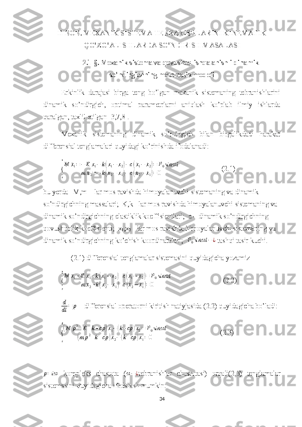 II-BOB.   MEXANIK SISTEMA TEBRANISHLARINI KINEMATIK
QO’ZG’ALISHLARDA SO’NDIRISH MASALASI
2.1-§.  Mexanik sistema va qovushoq ishqalanishli dinamik
so’ndirgichning matematik modeli
Erkinlik   darajasi   birga   teng   bo’lgan   mexanik   sistemaning   tebranishlarini
dinamik   so’ndirgich,   optimal   parametrlarni   aniqlash   ko’plab   ilmiy   ishlarda
qaralgan, taxlil etilgan [3,7,8]. 
Mexanik   sistemaning   dinamik   so’ndirgich   bilan   birgalikdadi   harakat
differensial tenglamalari quyidagi ko’rinishda ifodalanadi:{
M
¨x
1 = − K x
1 − k	
( x
1 − x
2	) − c	(
˙x
1 −
˙x
2	) = P
0 sinωt
m
¨x
2 = − k	
( x
2 − x
1	) − c	(
˙x
2 −
˙x
1	) = 0                         (2.1)
bu yerda   M,m -  lar mos ravishda himoyalanuvchi sistemaning va dinamik 
so’ndirgichning massalari;  K,k - lar mos ravishda himoyalanuvchi sistemaning va 
dinamik so’ndirgichning elastiklik koeffisientlari;  c – dinamik so’ndirgichning 
qovushoqlik koeffisienti;  x
1 ,x
2  - lar mos ravishda himoyalanuvchi sistemaning va 
dinamik so’ndirgichning ko’chish koordinatalari;   P
0 sinωt − ¿
 tashqi tasir kuchi.
(2.1) differensial tenglamalar sistemasini quyidagicha yozamiz 	
{
M
¨x
1 + K x
1 + k	
( x
1 − x
2	) + c	(
˙x
1 −
˙x
2	) = P
0 sinωt
m
¨x
2 + k	
( x
2 − x
1	) + c	(
˙x
2 −
˙x
1	) = 0                              (2.2)
d
dt = p
 – differensial operatorni kiritish natiyjasida (2.2) quyidagicha bo’ladi:	
{
(
M p 2
+ K + k + cp	) x
1 −	( k + cp	) x
2 = P
0 sinωt	
(
m p 2
+ k + cp	) x
2 −	( k + cp	) x
1 = 0                               (2.3)	
p=iω
  kompleks   chastota   (	ω−¿ tebranishlar   chastotasi)   orqali(2.3)   tenglamalar
sistemasini quyidagicha ifodalash mumkin: 
34 