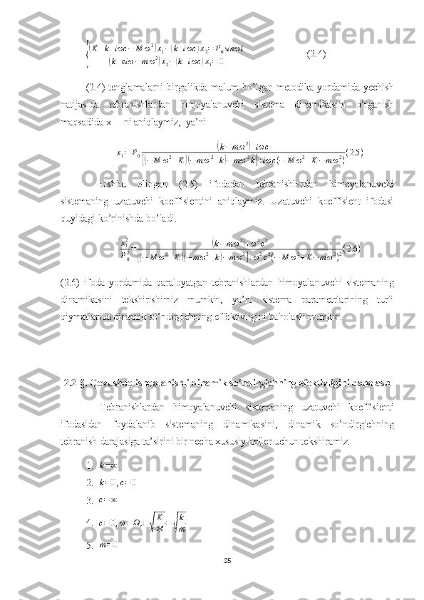 {
(K + k + iωc − M ω 2	)
x
1 −	( k + iωc	) x
2 = P
0 sinωt	
(
k + ciω − m ω 2	)
x
2 −	( k + iωc	) x
1 = 0                          (2.4)
(2.4)   tenglamalarni   birgalikda   malum   bo’lgan   metodika   yordamida  yechish
natijasida   tebranishlardan   himoyalanuvchi   sistema   dinamikasini   o’rganish
maqsadida x
1  – ni aniqlaymiz,  ya’ni 
x
1 = P
0	
( k − m ω 2	)
+ iωc	
[(
− M ω 2
+ K	)( − m ω 2
+ k	) − m ω 2
k	] + iωc ( − M ω 2
+ K − m ω 2
) ( 2.5 )
    Ushbu   olingan   (2.5)   ifodadan   tebranishlardan   himoyalanuvchi
sistemaning   uzatuvchi   koeffisientini   aniqlaymiz.   Uzatuvchi   koeffisient   ifodasi
quyidagi ko’rinishda bo’ladi.	
x12
P02=	(k−m	ω2)+ω2c2	
[(−	M	ω2+K	)(−m	ω2+k)−m	ω2]+ω2c2(−	M	ω2+K−	mω2)2(2.6	)
(2.6)   ifoda   yordamida   qaraloyatgan   tebranishlardan   himoyalanuvchi   sistemaning
dinamikasini   tekshirishimiz   mumkin,   ya’ni   sistema   parametrlarining   turli
qiymatlarida dinamik so’ndirgichning effektivligini baholash mumkin.
2.2-§.  Qovushoq ishqalanishli dinamik so’ndirgichning efektivligini baholash
Tebranishlardan   himoyalanuvchi   sistemaning   uzatuvchi   koeffisienti
ifodasidan   foydalanib   sistemaning   dinamikasini,   dinamik   so’ndirgichning
tebranish darajasiga ta’sirini bir necha xususiy holler uchun tekshiramiz.
1. k = ∞
2.	
k=0,c=0  
3.	
c=	∞   
4.	
c=	0,ω=	Ωc=√	
K
M	=	√
k
m
5.	
m=0  
35 
