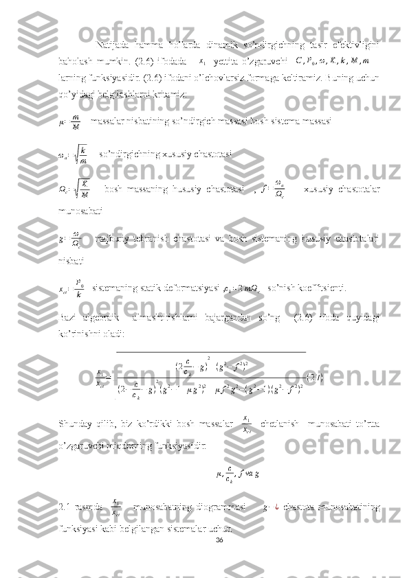 Natijada   hamma   hollarda   dinamik   so’ndirgichning   tasir   efektivligini
baholash   mumkin.   (2.6)   ifodada       x
1     yettita   o’zgaruvchi    C	,P0,ω,K	,k,M	,m     -
larning funksiyasidir. (2.6) ifodani o’lchovlarsiz formaga keltiramiz. Buning uchun
qo’yidagi belgilashlarni kritamiz:
μ = m
M     massalar nisbatining so’ndirgich massasi bosh sistema massasi	
ωa=√	
k
m
     so’ndirgichning xususiy chastotasi
Ω
c =
√ K
M       bosh   massaning   hususiy   chastotasi     ,   f = ω
a
Ω
c         xususiy   chastotalar
munosabati 
g = ω
Ω
c       majburiy   tebranish   chastotasi   va   bosh   sistemaning   hususiy   chastotalari
nisbati	
xct=	P0
k
   sistemaning statik deformatsiyasi ,	ck=2mΩc    so’nish koeffitsienti.
Bazi   algebraik     almashtirishlarni   bajargandan   so’ng     (2.6)   ifoda   quyidagi
ko’rinishni oladi:
     	
x1
xct
=	
√	
(2	c
ck
−	g)
2
+(g2−	f2)2	
(2−	c
ck
−	g)
2
(g2−1+μg2)2+[μ	f2g2−(g2−1)(g2−	f2)2]
(2.7	)   
Shunday   qilib,   biz   ko’rdikki   bosh   massalar    	
x1
xct     chetlanish     munosabati   to’rtta
o’zgaruvchi miqdorning funksiyasidir:
μ , c
c
k , f va g
2.1   rasmda     x
1
x
ct       munosabatning   diogrammasi        	
g−¿   chastota   munosabatining
funksiyasi kabi belgilangan sistemalar uchun 
36 