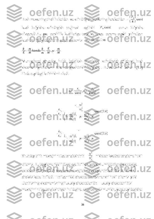 Bosh massaning tinch holatidan  va so’ndirgich massaning harakatidan   −( P
0
k	) sinωt
kuch   bo’yicha   so’ndirgich   prujinasi     egilishi     P
0 sinωt
      qonun   bo’yicha
o’zgaradi.Bu   esa   qarshilik   kuchlariga   teng   va   unga   qarama-qarshi   yo’nalgan
kuchdir.  Qo’yidagi holni qarab chiqamiz    	
ωa=	Ωc,c=	0va
k
K = m
M hamda k
m = K
M , μ = m
M   
Munosabatni   shunday   holda   belgilash   mumkinki   so’ndirgich   o’lchovi   bosh
sistemaning   o’lchami     bilan   tenglashtirishi   bo’yicha   .   Bu   zarur   hol   uchun     (2.7)
ifoda quyidagi ko’rinishni oladi.
a
1 = x
1
sinωt , a
2 = x
2
sinωt
x
1
x
st = 1 − ω 2
ω
a2	
(
1 − ω 2
ω
a2	)( 1 + μ − ω 2
ω
a2	) − μ sinωt ( 2.8 )	
x2
xst
=	1	
(1−	ω2
ωa2)(1+μ−	ω2
ωa2)−	μ
sinωt	(2.9	)
Shunday qilib maxrajni nolga tenglashtirib      ω 2
ω
a2     nisbatan kvadrat tenglama hosil 
qilamiz. Bu tenglama ikki ildizga ega bo’lishi kerak. Bu miqdorlar chastotasiga 
asoslanib (2.8) va(2.9)  tenglama maxrajlari nolga aylantiriladi. Bunda  	
x1va	x2    
cheksiz katta  bo’ladi. Topilgan ikki chastotadan rezonansni hosil qilamiz  yoki 
ular bizning sistemamizning hususiy chastotalaridir. Hususiy chastotani biz 
maxrajini nolga tenglashtirgan holdagina  aniqlashimiz mumkin, yani quyidagicha:
38 