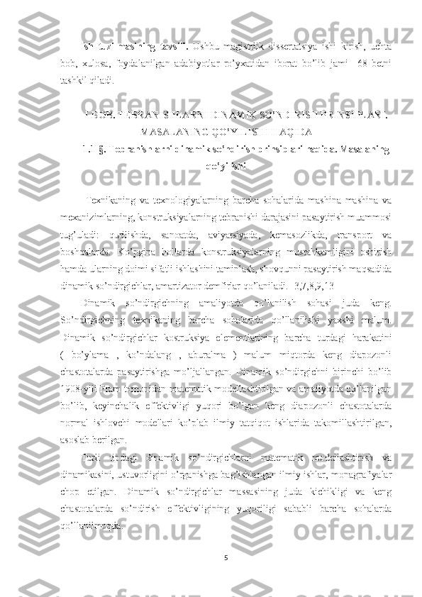 Ish   tuzilmasining   tavsifi.   Ushbu   magistrlik   dissertatsiya   ishi   kirish,   uchta
bob,   xulosa,   foydalanilgan   adabiyotlar   ro’yxatidan   iborat   bo’lib   jami     68   betni
tashkil qiladi. 
I-BOB. TEBRANISHLARNI DINAMIK SO’NDIRISH PRINSIPLARI.
MASALANING QO’YILISHI HAQIDA
1.1-§.  Tebranishlarni dinamik so’ndirish prinsiplari haqida. Masalaning
qo’yilishi
Texnikaning   va   texnologiyalarning   barcha   sohalarida   mashina   mashina   va
mexanizimlarning, konstruksiyalarning tebranishi darajasini pasaytirish muammosi
tug’uladi:   qurilishda,   sanoatda,   aviyatsiyada,   kemasozlikda,   transport   va
boshqalarda.   Ko’pgina   hollarda   konstruksiyalarning   mustahkamligini   oshirish
hamda ularning doimi sifatli ishlashini taminlash, shovqunni pasaytirish maqsadida
dinamik so’ndirgichlar, amartizator demfirlar qo’laniladi. [3,7,8,9,13]
Dinamik   so’ndirgichning   amaliyotda   qo’lanilish   sohasi   juda   keng.
So’ndirgichning   texnikaning   barcha   sohalarida   qo’llanilishi   yaxshi   malum.
Dinamik   so’ndirgichlar   kostruksiya   elementlarining   barcha   turdagi   harakatini
(   bo’ylama   ,   ko’ndalang   ,   aburalma   )   malum   miqtorda   keng   diapozonli
chastotalarda   pasaytirishga   mo’ljallangan.   Dinamik   so’ndirgichni   birinchi   bo’lib
1908-yili Fram tomonidan matematik modellashtirilgan va amaliyotda qo’lanilgan
bo’lib,   keyinchalik   effektivligi   yuqori   bo’lgan   keng   diapozonli   chastotalarda
normal   ishlovchi   modellari   ko’plab   ilmiy   tatqiqot   ishlarida   takomillashtirilgan,
asoslab berilgan.
Turli   tipdagi   dinamik   so’ndirgichlarni   matematik   modellashtirish   va
dinamikasini, ustuvorligini o’rganishga bag’ishlangan ilmiy ishlar, monagrafiyalar
chop   etilgan.   Dinamik   so’ndirgichlar   massasining   juda   kichikligi   va   keng
chastotalarda   so’ndirish   effektivligining   yuqoriligi   sababli   barcha   sohalarda
qo’llanilmoqda. 
5 