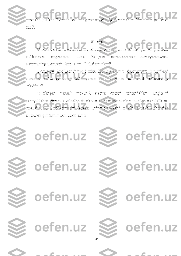 qovushoqlik koeffisientini va uning massasini to’g’ri tanlash muhim ahamiyat kasb
etadi.
Xulosa
Mexanik sistema va qovushoq ishqalanishli dinamik so’ndirgichning harakat
differensial   tenglamalari   olindi.   Natijada   tebranishlardan   himoyalanuvchi
sistemaning uzatuvchi koefisenti ifodasi aniqlandi .
Uzatuvchi   koeffisentining   ifodasidan   foydalanib   sistemaning   dinamikasi
dinamik   so’ndirgichning   turli   parametlari   bo’yicha   so’ndirish   effektivligi
tekshirildi.
To’plangan   massali   mexanik   sisema   zqararli   tebranishlari   darajasini
pasaytirishda dinamik so’ndirgich elastic demperlovchi elementining elastiklik va
qovushoqlik   koeffisentlarini   hamda   uning   massasini   to’g’ri   tanlash   so’ndirish
effektivligini taminlashi taxlil etildi.
41 