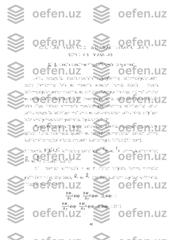 III-BOB.  PLASTINKANING CHIZIQLIMAS TEBRANISHLARINI
SO’NDIRISH MASALASI
3.1-§.  Elastik plastinkaning differensial tenglamasi
Ushbu   paragrafda   elastik-plastiklik   nazariyasining   deformatsiyalanuvchi
qattiq   jismlarning   fizik   va   mexanik   xossalari   hamda   e lastik   –   plastik
deformatsiyalanuvchan   plastinka   va   qobiqlar   nazariyas   hisobiga   oid   ma’lumotlar
va   asosiy   tushunchalar   keltiriladi.   Dissertatsiya   ishida   qarab   chirilgan   masalalar
tekis   o’qga   nisbatan   simmetrik   masalalar   yechimlarining   keltirilganligi   uchun
ushbu   paragrafda   keltirilgan   ma’lumot   va   tushunchalardan   ushbu   ishda   qo‘yilgan
ba’zi amaliy masalalarni yechishda foydalaniladi [24].
Bizga   ma’lumki,   ko’ndalang   tashqi   kuch   ta’sirida   plastinka   o’rta   qatlami
egiladi.   Bunda   plastinkada   eguvchi   va   burovchi   momentlardan   tashqari   urinma
kuchlanishlar natijasi sifatida qirquvchi kuchlar paydo bo’ladi (3.1-rasm).
3.1-rasmda  q=q(x,y)   ko’ndalang tashqi kuch;  	τxy   va  	τyz   urinma kuchlanishlar;	
Qx
 va 	Qy  qirquvchi kuchlar.
3.1   -   rasmdan   ko’rinadiki  	
x   va  	y   o’qilari   bo’yicha   hamma   mometlar
yig’indisini nolga teng desak,  	
Qx   va 	Qy  qirquvchi kuchlarni quyidagi ko’rinishda
ifodalash mumkin [24] :
∂ M
x
∂ x dxdy + ∂ M
xy
∂ y dydx − Q
x dxdy = 0
∂ M
y
∂ y dxdy + ∂ M
xy
∂ x dydx − Q
y dxdy = 0. ( 3.1 )
42 