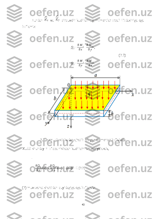 Bundan Qx  va 	Qy  qirquvchi kuchlarning momentlar orqali ifodasiniga ega
bo’lamiz.
Q
x = ∂ M
x
∂ x + ∂ M
xy
∂ y ,
                                                                                                          (3.2)	
Q	y=	∂M	y	
∂y	+∂M	xy	
∂x	.
3.1-rasm. Plastinkadan ajratib olingan elementar bo’lakcha
Xuddi shunday 	
z   o’qqa nisbatan kuchlarni proeksiyalasak,
. 
     ∂ Q
x
∂ x dxdy + ∂ Q
xy
∂ y dxdy − qdxdy = 0. ( 3.3 )
                                                                
(3) muvozanat shartidan quyidagiga ega bo’lamiz:
.     
43 