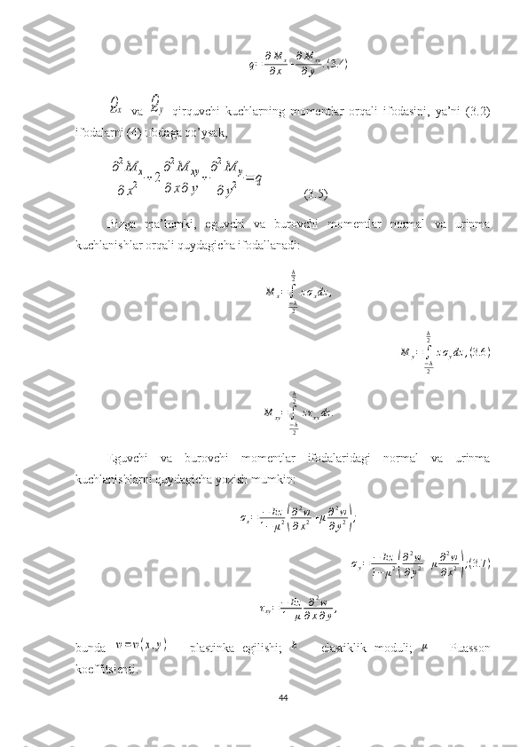 q = ∂ M
x
∂ x + ∂ M
xy
∂ y . ( 3.4 )Qx
  va  	Qy   qirquvchi   kuchlarning   momentlar   orqali   ifodasini,   ya’ni   (3.2)
ifodalarni (4) ifodaga qo’ysak, 	
∂2M	x	
∂	x2	+	2	
∂2M	xy	
∂	x∂	y	
+	
∂2M	y	
∂	y2	=	q
            (3.5)
Bizga   ma’lumki,   eguvchi   va   burovchi   momentlar   normal   va   urinma
kuchlanishlar orqali quydagicha ifodallanadi:	
M	x=∫−h2
h2
zσxdz	,	
M	y=	∫−h2
h2	
zσydz	,(3.6	)	
M	xy=∫−h2
h2	
zτxydz	.
Eguvchi   va   burovchi   momentlar   ifodalaridagi   normal   va   urinma
kuchlanishlarni quydagicha yozish mumkin:	
σx=	−	Ez	
1−	μ2(
∂2w	
∂x2+μ∂2w	
∂y2);
σ
y = − Ez
1 − μ 2	
( ∂ 2
w
∂ y 2 + μ ∂ 2
w
∂ x 2	) ; ( 3.7 )
τ
xy = − Ez
1 + μ ∂ 2
w
∂ x ∂ y ,
bunda  	
w=w(x,y)   -   plastinka   egilishi;   E
  –   elastiklik   moduli;   μ
  –   Puasson
koeffitsienti.
44 