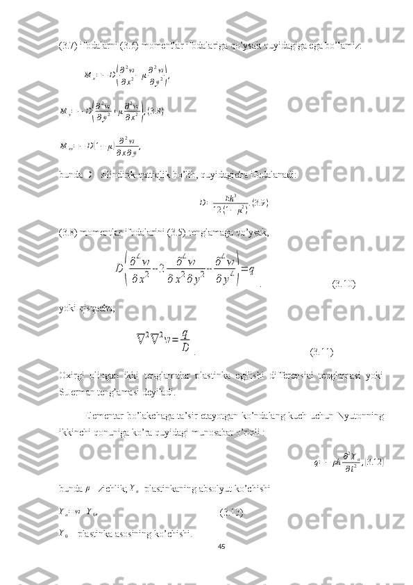 (3.7) ifodalarni (3.6) momentlar ifodalariga qo’ysak quyidagiga ega bo’lamiz:M	x=−	D(
∂2w	
∂x2+μ∂2w	
∂y2),	
M	y=−	D(
∂2w	
∂y2+μ∂2w	
∂x2),(3.8	)
M
xy = − D	
( 1 − μ	) ∂ 2
w
∂ x ∂ y ,
bunda D - silindirik qattiqlik bo’lib, quyidagicha ifodalanadi: 	
D=	Eh	3	
12	(1−	μ2).(3.9	)
(3.8) momentlar ifodalarini (3.5) tenglamaga qo’ysak,	
D	(
∂4w	
∂	x2	+	2	
∂4w	
∂	x2∂	y2+	
∂4w	
∂	y4)=	q
.                             (3.10)
yoki qisqacha,	
∇	2∇	2w	=	
q
D
.                                                (3.11)
Oxirgi   olingan   ikki   tenglamalar   plastinka   egilishi   differensial   tenglamasi   yoki
S.Jerman tenglamasi deyiladi.
Elementar bo’lakchaga ta’sir etayotgan ko’ndalang kuch uchun Nyutonning
ikkinchi qonuniga ko’ra quyidagi munosabat o’rinli   :	
q=−	ρh	∂2Ya	
∂t2	,(3.12	)
bunda   ρ
  -  zichlik ; 	
Ya  - plastinkaning absolyut ko’chishi
Y
a = w + Y
0 ,
                                                    ( 3.13 )
Y
0  –  plastinka asosining ko’chishi .
45 