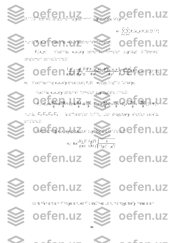 (3.11	)
 differensial tenglamaning yechimini quyidagicha izlaymiz: 
w =
∑
i = 1∞
∑
n = 1∞
Y
¿	
( x , y	) T
¿	( t) . ( 3.14 )
Bunda  Y
¿	
( x , y	)
 –  plastinka xususiy tebranish formalari. 
Y
¿	
( x , y	)
  –   plastinka   xususiy   tebranish   formalari   quyidagi   differensial
tenglamani qanoatlantiradi:	
(
∂ 2
∂ x 2 + ∂ 2
∂ y 2	)( ∂ 2
Y
¿	
( x , y	)
∂ x 2 + ∂ 2
Y
¿	( x , y	)
∂ y 2
) − ρh ω
i n2
D Y
¿	( x , y	) = 0 , ( 3.15 )
ω
¿  – plastinkaning xususiy chastotasi;  T
¿	
( t)
 –  vaqtga bog’liq funksiya.
Plastinka xususiy tebranish formalari quyidagicha olinadi:
Y
¿ = C
1 ch πix
a ch πny
b + C
2 sh πix
a sh πny
b + C
3 cos πix
a cos πny
b + C
4 sin πix
a sin πny
b , ( 3.16 )
Bunda   C
1 , C
2 , C
3 , C
4   –   koeffitsientlar   bo’lib,   ular   chegaraviy   shartlar   asosida
aniqlanadi .
Plastinkaning xususiy chastotasi  quyidagicha aniqlanadi:	
ω¿=	hπ2
((
i
a)
2
+(
n
b)
2
)√	
E	
12	ρ(1−	μ2)
.
 
Tebranishlardan himoyalanuvchi plastinka uchun chegaraviy masalalar
46 