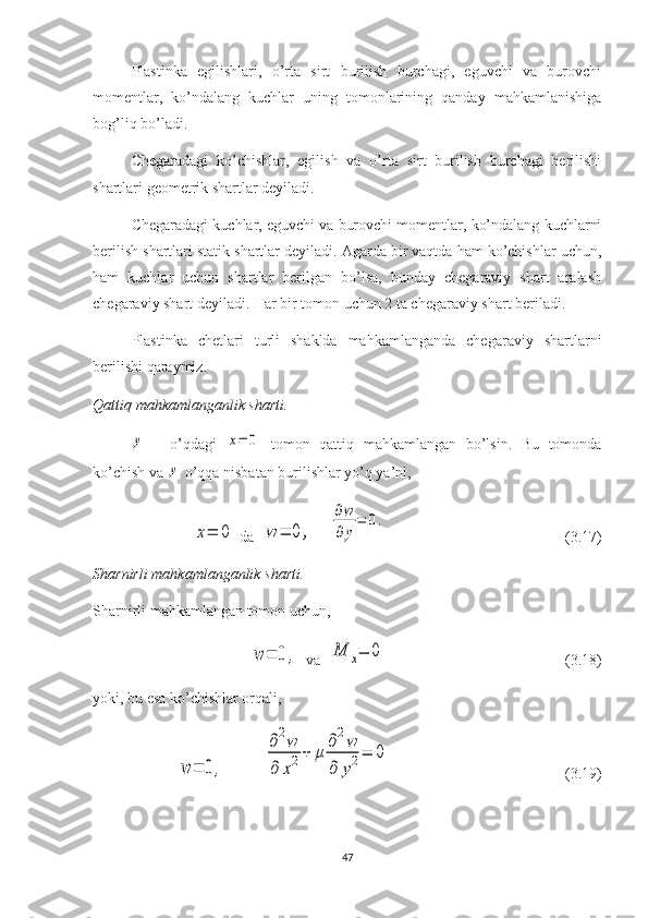 Plastinka   egilishlari,   o’rta   sirt   burilish   burchagi,   eguvchi   va   burovchi
momentlar,   ko’ndalang   kuchlar   uning   tomonlarining   qanday   mahkamlanishiga
bog’liq bo’ladi.
Chegaradagi   ko’chishlar,   egilish   va   o’rta   sirt   burilish   burchagi   berilishi
shartlari geometrik shartlar deyiladi.
Chegaradagi kuchlar, eguvchi va burovchi momentlar, ko’ndalang kuchlarni
berilish shartlari statik shartlar deyiladi. Agarda bir vaqtda ham ko’chishlar uchun,
ham   kuchlar   uchun   shartlar   berilgan   bo’lsa,   bunday   chegaraviy   shart   aralash
chegaraviy shart deyiladi. Har bir tomon uchun 2 ta chegaraviy shart beriladi.
Plastinka   chetlari   turli   shaklda   mahkamlanganda   chegaraviy   shartlarni
berilishi qaraymiz.
Qattiq⁡mahkamlanganlik	⁡sharti. ⁡	
y
o’qdagi  	x=	0   tomon   qattiq   mahkamlangan   bo’lsin.   Bu   tomonda
ko’chish va 	
y  o’qqa nisbatan burilishlar yo’q ya’ni,	
x=	0
  da  	w	=	0	,     	
∂w
∂	y
=	0.                                                (3.17)
Sharnirli	
⁡mahkamlanganlik	⁡sharti.
Sharnirli mahkamlangan tomon uchun,	
w	=	0	,
  va  	M	x=	0                                                (3.18)
yoki, bu esa ko’chishlar orqali, 	
w	=	0,	
∂2w	
∂	x2+	μ	
∂2w	
∂	y2=	0
                                              (3.19)
47 