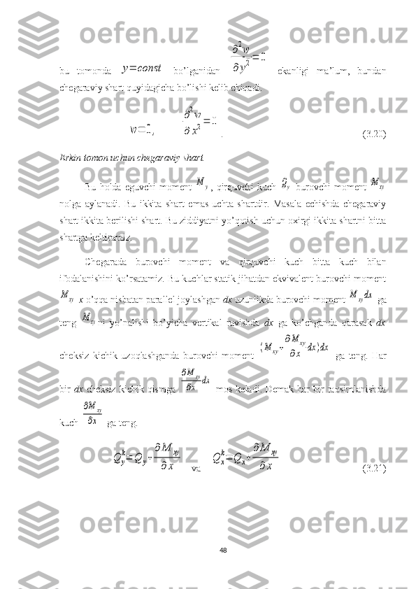 bu   tomonda  y=	const   bo’lganidan  	
∂2w	
∂	y2=	0   ekanligi   ma’lum,   bundan
chegaraviy shart quyidagicha bo’lishi kelib chiqadi.	
w	=	0	,
 	
∂2w	
∂	x2=	0 .                                                         (3.20)
Erkin	
⁡tomon	⁡uchun	⁡chegaraviy	⁡shart.
Bu   holda   eguvchi   moment  	
M	y ,   qirquvchi   kuch  	Qy   burovchi   moment  	M	xy
nolga   aylanadi.   Bu   ikkita   shart   emas   uchta   shartdir.   Masala   echishda   chegaraviy
shart ikkita berilishi shart. Bu ziddiyatni yo’qotish uchun oxirgi ikkita shartni bitta
shartga keltiramiz.
Chegarada   burovchi   moment   va   qirquvchi   kuch   bitta   kuch   bilan
ifodalanishini ko’rsatamiz. Bu kuchlar statik jihatdan ekvivalent burovchi moment	
M	xy
  x	⁡ o’qqa nisbatan parallel joylashgan  dx  uzunlikda burovchi moment 	M	xydx  ga
teng  	
M	xy ni   yo’nalishi   bo’yicha   vertikal   ravishda   dx   ga   ko’chganda   qarasak   dx
cheksiz   kichik   uzoqlashganda   burovchi   moment  	
(M	xy+
∂M	xy	
∂x	dx	)dx   ga   teng.   Har
bir   dx   cheksiz   kichik qismga  	
∂M	xy	
∂x	dx   mos  keladi.  Demak  har   bir   taqsimlanishda
kuch 	
∂M	xy	
∂x  ga teng.	
Q	y
k=	Q	y+	
∂	M	xy	
∂	x
   va     	
Q	x
k=	Q	x+	
∂	M	xy	
∂	x                                   (3.21)
48 