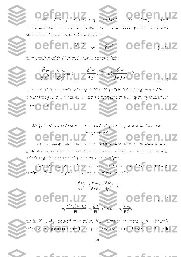 Xuddi   shunday   plastinkaning   chetlarida   uchta   shart,   eguvchi
moment,burovchi   moment   va   qirquvchi   kuch   faqat   ikkita   eguvchi   moment   va
keltirilgan ko’ndalang kuch sifatida qaraladi.M	y=0
     va        	Qy
k=	0                                         (3.24)
bu munosabat ko’chishlar orqali quyidagicha yoziladi:	
∂2w	
∂	x2+	μ	
∂2w	
∂	y2=	0
,         	
∂3w	
∂	x3+(2−	μ)	
∂3w	
∂	x∂	y2=	0                      (3.25)
Elastik   plastinkani   dinmik  so’ndirgich   bilan   birgalikda  ko’ndalang   tebranishlarini
o’rganishda yuqoridagi harakat differensial tenglamalari va chegaraviy shartlardan
foydalanamiz.
3.2-§. Elastik plastinka va dinamik so’ndirgichning harakat differensial
tenglamalari.
Ushbu   paragrifda   materialining   elastik   dissipativlik   xarakteristikalari
gisterezis   tipida   olingan   plastinkaning   dinamik   so’ndirgich   bilan   birgalikdagi
ko’ndalang tebranishlarini o’rganish masalasi qaralgan.
Plastinkaning   unga   o’rnatilgan   dinamik   so’ndirgich   bilan   birgalikdagi
harakat differensial tenglamalar sistemasi quyidagicha bo’ladi:
∂ 2
M
x
∂ x 2 + 2 ∂ 2
M
xy
∂ x ∂ y + ∂ 2
M
y
∂ y 2 − ¿
(3.26)	
m0
∂2wik(x0,y0)	
∂t2	+m0∂2ξ	
∂t2+cξ	+b˙ξ=−	m0
∂2w0	
∂t2	,
bunda  	
M	x   ,  	M	y -   eguvchi   momentlar;  	M	xy−¿ burovchi   moment;   c,	⁡b   –   dinamik
so’ndirgichning elastik element bikrligi va qovushoqlik koeffitsenti;   m
0   – dinamik
50 