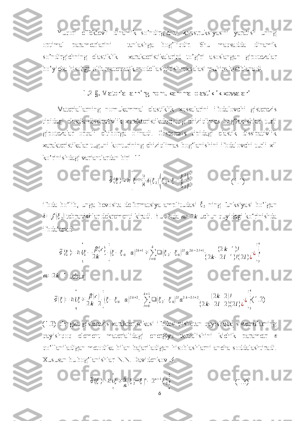 Yuqori   effektevli   dinamik   so’ndirgichni   konstruksiyasini   yaratish   uning
optimal   parametrlarini     tanlashga   bog’liqdir.   Shu   maqsadda   dinamik
so’ndirgichning   elastiklik     xarakteristikalarini   to’g’ri   asoslangan   gipotezalar
bo’yicha hisobga olib matematik modellashtirish masalasi muhim hisoblanadi.
1.2-§.  Materiallarning nomukammal elastiklik xossalari
Materiallarning   nomukammal   elastiklik   xossalarini   ifodalovchi   gisterezis
tipidagi   elastik   dissipativlik   xarakteristikalarining   chiziqlimas   bog‘lanishlari   turli
gipotezalar   orqali   e’tiborga   olinadi.   Gisterezis   tipidagi   elastik   dissipativlik
xarakteristikalar   tuguni   konturining  chiziqlimas   bog‘lanishini   ifodalovchi   turli   xil
ko‘rinishdagi variantlardan biri [11]
                                      ⃗ ´σ ( ξ ) = E	
[ ξ ± 3
8 δ	( ξ
2	)( ξ
2 ± ξ − ξ 2
ξ
2	)]                        (1.1)
ifoda   bo‘lib,   unga   bevosita   deformatsiya   amplitudasi  	
ξ2   ning   funksiyasi   bo‘lgan	
δ=	f(ξ2)
 tebranishlar dekrementi kiradi. Bu ifoda 	m=2k  uchun quyidagi ko‘rinishda
ifodalanadi	
⃗´σ(ξ)=	E{ξ−	β(r)	
2k+1[(ξ−ξ0±a)2k+1∓∑l=0
k	
❑	(ξ2−	ξ0)2la2k−2l+1	(2k+1)!	
(2k−	2l+1)!(2l)¿¿]}	
m=2k+1
 uchun	
⃗
´σ( ξ	) = E	{ ξ ∓ β	
( r)
2 k + 2
[( ξ − ξ
0 ± a	) 2 k + 2
−
∑
l = 0k + 1
❑	( ξ
2 − ξ
0	) 2 l
a 2 k − 2 l + 2	( 2 k + 2	) !
( 2 k − 2 l + 2 ) ( 2 l ) ¿ ¿	
]} (1.2)
(1.2)   olingan   gisterezis   xarakteristikasi   ifodasi   nisbatan   qayishqoq   sistemalarning
qayishqoq   element   materialidagi   energiya   tarqalishini   kichik   parametr   ε
qo‘llaniladigan   metodika   bilan   bajariladigan  hisoblashlarni   ancha   soddalashtiradi.
Xususan bu bog‘lanishlar  N.N. Davidenkov [4]
                           	
⃗ ´σ ( ξ ) = E	{ ξ ∓ η
n	( ξ
2 ± ξ	) n
− 2 n − 1
ξ
2n	}
                                     (1.3)
6 