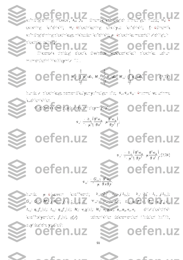 so’ndirgichning   massasi;  x0,  	y0   –   dinamik   so’ndirgich   o’rnatilgan   nuqta;  	w0−¿
asosning   ko’chishi;   w
a − ¿
plastinkaning   absolyut   ko’chishi;  	
ξ−¿ dinamik
so’ndirgichning plastinkaga nisbatdan ko’chishi; 	
ρ−¿ plastinka materiali zichligi; h-
plastinka qalinligi.
Gisterezis   tipidagi   elastik   dissipativ   xarakteristikali   plastinka   uchun
momentlarini hisoblaymiz [10].
M
x =
∫
− h
2h
2
σ
x zdz ,
  M
y =
∫
− h
2h
2
σ
y zdz ,
  M
xy =
∫
− h
2h
2
σ
xy zdz ,
               (3.27)
bunda z- plastinkaga perpendikulyar yo’nalgan o’q;    σ
x , σ
y , σ
xy − ¿
normal va urinma
kuchlanishlar.
       Kuchlanishlarni quydagicha aniqlaymiz [9]: 	
σx=	−	Ex	
1−	μ2(
∂2wik	
∂x2+μ∂2wik	
∂y2);
                  
⁡	
⁡⁡⁡⁡⁡⁡⁡
σ
y = − E
x
1 − μ 2	
( ∂ 2
w
ik
∂ y 2 + μ ∂ 2
w
ik
∂ x 2	) ; ( 3.28 )	
σxy=−G	xyz	
1+μ	
∂2wik	
∂x∂y.
                                
bunda   μ − ¿
Puasson   koeffisenti;   E
x = E	
( 1 − L
1 x + j L
2 x	) ;
 	Ey=	E(1−	L1y+jL2y);	
Gxy=G	(1−	N1+	jN2);
 
j 2
= − 1 ;   E,   G   -   Yung   modullari;    	L1x=η1fx(z);  	L2x=	η2fx(z);
L
1 y = η
1 f
y	
( z) ;
  L
2 y = η
2 f
y	( z) ;
  N
1 = ν
1 g	( z	) ;
  N
2 = ν
2 g	( z) ;
 	η1,η2,ν1,ν2   -     chiziqlashtirish
koeffitsiyentlari;   f
x	
( z	) ,
  g(z)     -     tebranishlar   dekrementlari   ifodalari   bo’lib,
quyidagicha yoziladi:
51 